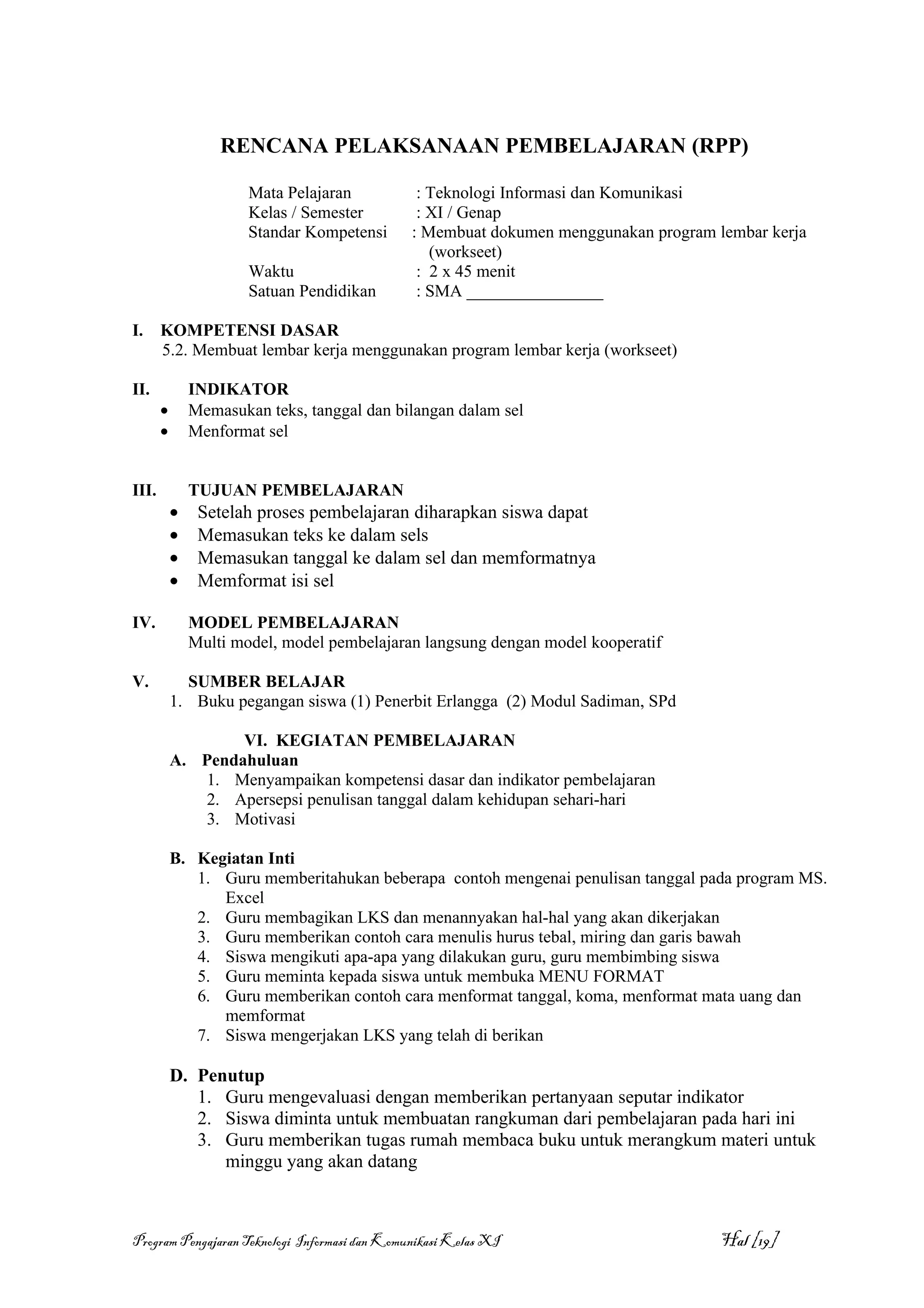RENCANA PELAKSANAAN PEMBELAJARAN (RPP)

                       Mata Pelajaran           : Teknologi Informasi dan Komunikasi
                       Kelas / Semester         : XI / Genap
                       Standar Kompetensi      : Membuat dokumen menggunakan program lembar kerja
                                                  (workseet)
                       Waktu                    : 2 x 45 menit
                       Satuan Pendidikan        : SMA ________________

I.     KOMPETENSI DASAR
       5.2. Membuat lembar kerja menggunakan program lembar kerja (workseet)

II.            INDIKATOR
       •       Memasukan teks, tanggal dan bilangan dalam sel
       •       Menformat sel


III.           TUJUAN PEMBELAJARAN
           •    Setelah proses pembelajaran diharapkan siswa dapat
           •    Memasukan teks ke dalam sels
           •    Memasukan tanggal ke dalam sel dan memformatnya
           •    Memformat isi sel

IV.            MODEL PEMBELAJARAN
               Multi model, model pembelajaran langsung dengan model kooperatif

V.           SUMBER BELAJAR
           1. Buku pegangan siswa (1) Penerbit Erlangga (2) Modul Sadiman, SPd

                   VI. KEGIATAN PEMBELAJARAN
           A. Pendahuluan
              1. Menyampaikan kompetensi dasar dan indikator pembelajaran
              2. Apersepsi penulisan tanggal dalam kehidupan sehari-hari
              3. Motivasi

           B. Kegiatan Inti
              1. Guru memberitahukan beberapa contoh mengenai penulisan tanggal pada program MS.
                 Excel
              2. Guru membagikan LKS dan menannyakan hal-hal yang akan dikerjakan
              3. Guru memberikan contoh cara menulis hurus tebal, miring dan garis bawah
              4. Siswa mengikuti apa-apa yang dilakukan guru, guru membimbing siswa
              5. Guru meminta kepada siswa untuk membuka MENU FORMAT
              6. Guru memberikan contoh cara menformat tanggal, koma, menformat mata uang dan
                 memformat
              7. Siswa mengerjakan LKS yang telah di berikan

           D. Penutup
              1. Guru mengevaluasi dengan memberikan pertanyaan seputar indikator
              2. Siswa diminta untuk membuatan rangkuman dari pembelajaran pada hari ini
              3. Guru memberikan tugas rumah membaca buku untuk merangkum materi untuk
                 minggu yang akan datang



Program Pengajaran Teknologi Informasi dan Komunikasi Kelas XI                        Hal [19]
 