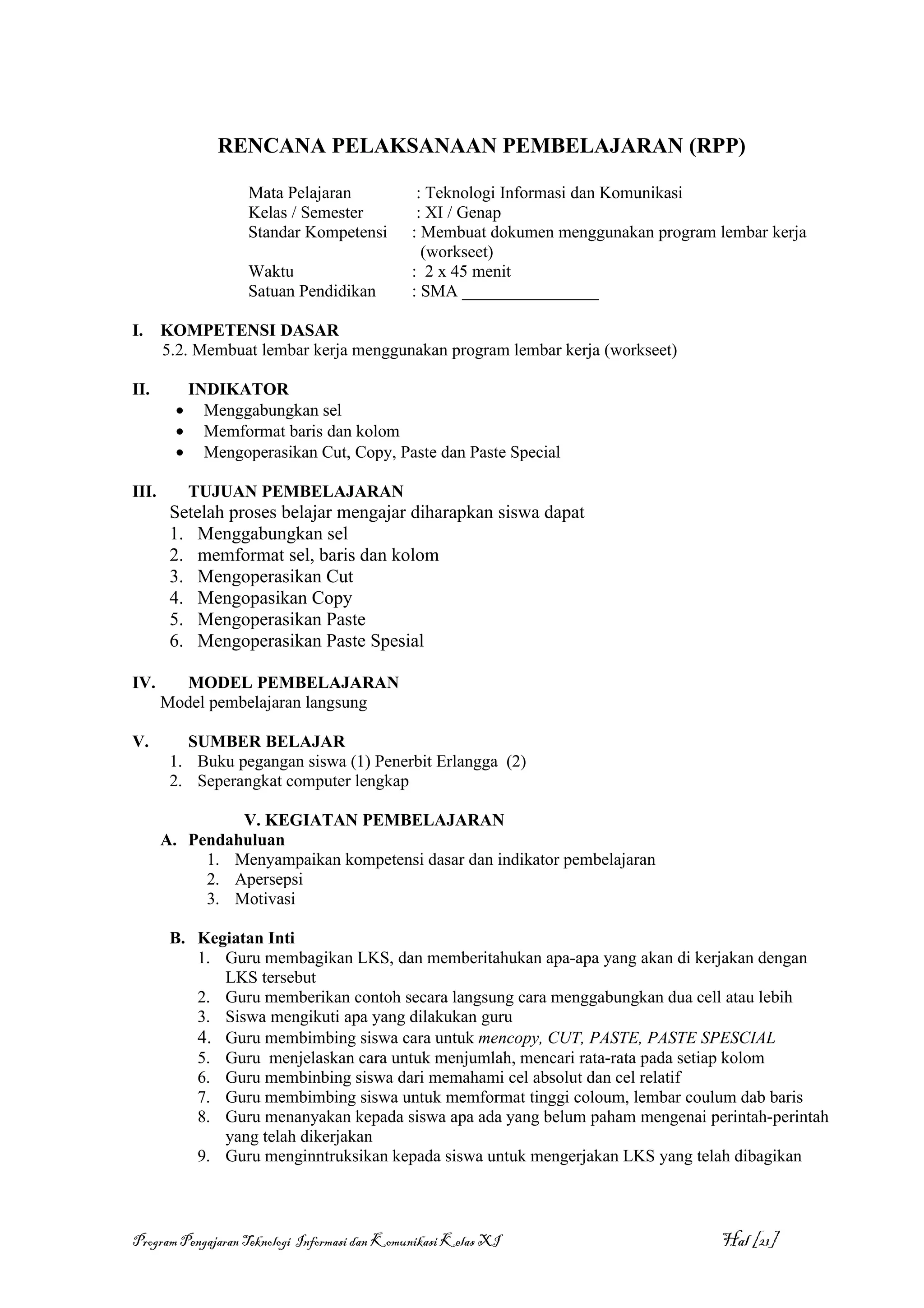 RENCANA PELAKSANAAN PEMBELAJARAN (RPP)

                     Mata Pelajaran             : Teknologi Informasi dan Komunikasi
                     Kelas / Semester           : XI / Genap
                     Standar Kompetensi        : Membuat dokumen menggunakan program lembar kerja
                                                 (workseet)
                     Waktu                     : 2 x 45 menit
                     Satuan Pendidikan         : SMA ________________

I.     KOMPETENSI DASAR
       5.2. Membuat lembar kerja menggunakan program lembar kerja (workseet)

II.          INDIKATOR
         •     Menggabungkan sel
         •     Memformat baris dan kolom
         •     Mengoperasikan Cut, Copy, Paste dan Paste Special

III.         TUJUAN PEMBELAJARAN
        Setelah proses belajar mengajar diharapkan siswa dapat
        1. Menggabungkan sel
        2. memformat sel, baris dan kolom
        3. Mengoperasikan Cut
        4. Mengopasikan Copy
        5. Mengoperasikan Paste
        6. Mengoperasikan Paste Spesial

IV.      MODEL PEMBELAJARAN
       Model pembelajaran langsung

V.        SUMBER BELAJAR
        1. Buku pegangan siswa (1) Penerbit Erlangga (2)
        2. Seperangkat computer lengkap

                V. KEGIATAN PEMBELAJARAN
       A. Pendahuluan
            1. Menyampaikan kompetensi dasar dan indikator pembelajaran
            2. Apersepsi
            3. Motivasi

        B. Kegiatan Inti
           1. Guru membagikan LKS, dan memberitahukan apa-apa yang akan di kerjakan dengan
              LKS tersebut
           2. Guru memberikan contoh secara langsung cara menggabungkan dua cell atau lebih
           3. Siswa mengikuti apa yang dilakukan guru
           4. Guru membimbing siswa cara untuk mencopy, CUT, PASTE, PASTE SPESCIAL
           5. Guru menjelaskan cara untuk menjumlah, mencari rata-rata pada setiap kolom
           6. Guru membinbing siswa dari memahami cel absolut dan cel relatif
           7. Guru membimbing siswa untuk memformat tinggi coloum, lembar coulum dab baris
           8. Guru menanyakan kepada siswa apa ada yang belum paham mengenai perintah-perintah
              yang telah dikerjakan
           9. Guru menginntruksikan kepada siswa untuk mengerjakan LKS yang telah dibagikan



Program Pengajaran Teknologi Informasi dan Komunikasi Kelas XI                        Hal [21]
 