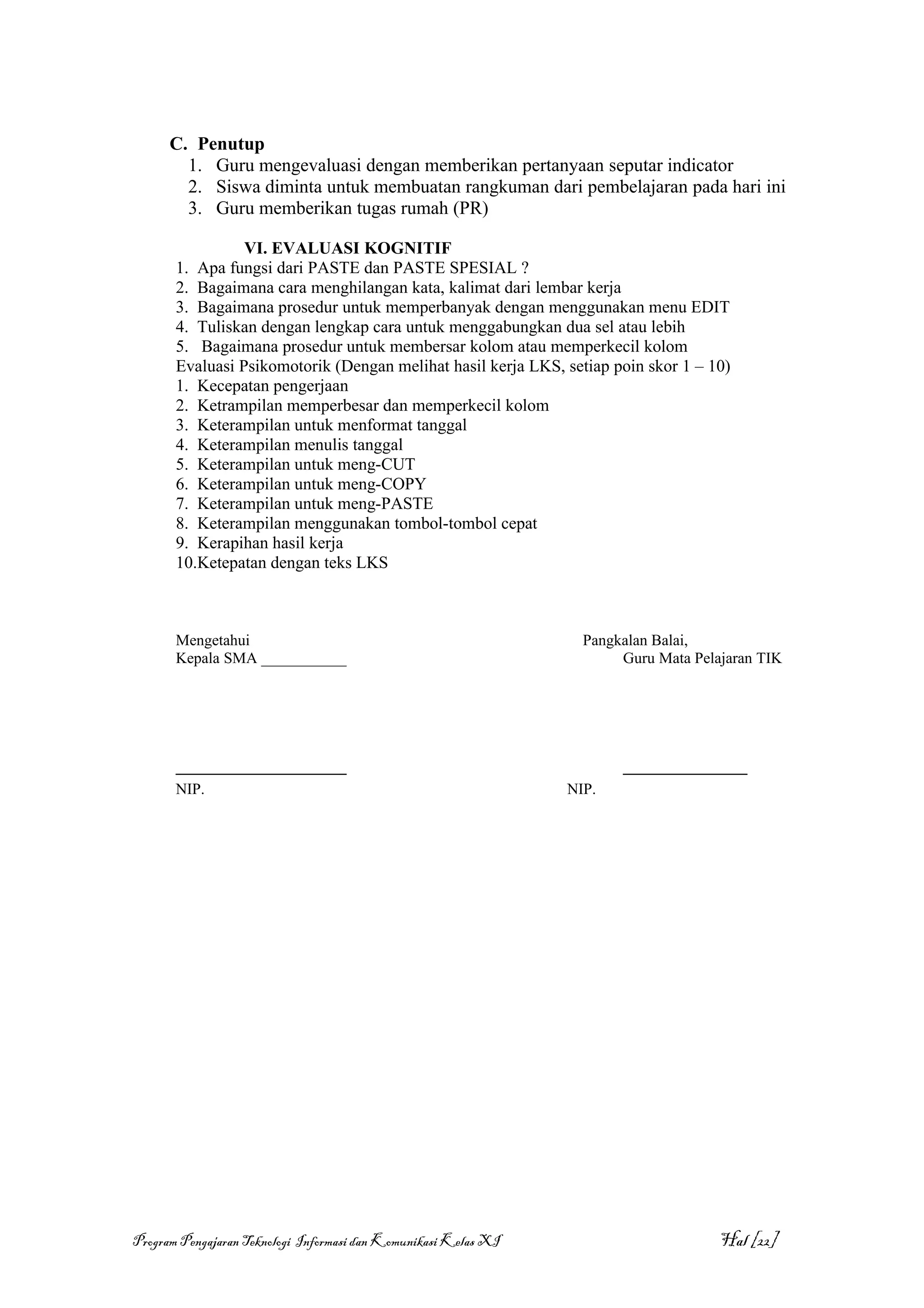 C. Penutup
        1. Guru mengevaluasi dengan memberikan pertanyaan seputar indicator
        2. Siswa diminta untuk membuatan rangkuman dari pembelajaran pada hari ini
        3. Guru memberikan tugas rumah (PR)

                 VI. EVALUASI KOGNITIF
       1. Apa fungsi dari PASTE dan PASTE SPESIAL ?
       2. Bagaimana cara menghilangan kata, kalimat dari lembar kerja
       3. Bagaimana prosedur untuk memperbanyak dengan menggunakan menu EDIT
       4. Tuliskan dengan lengkap cara untuk menggabungkan dua sel atau lebih
       5. Bagaimana prosedur untuk membersar kolom atau memperkecil kolom
       Evaluasi Psikomotorik (Dengan melihat hasil kerja LKS, setiap poin skor 1 – 10)
       1. Kecepatan pengerjaan
       2. Ketrampilan memperbesar dan memperkecil kolom
       3. Keterampilan untuk menformat tanggal
       4. Keterampilan menulis tanggal
       5. Keterampilan untuk meng-CUT
       6. Keterampilan untuk meng-COPY
       7. Keterampilan untuk meng-PASTE
       8. Keterampilan menggunakan tombol-tombol cepat
       9. Kerapihan hasil kerja
       10.Ketepatan dengan teks LKS



       Mengetahui                                                  Pangkalan Balai,
       Kepala SMA ___________                                           Guru Mata Pelajaran TIK




       ______________________                                           ________________
       NIP.                                                      NIP.




Program Pengajaran Teknologi Informasi dan Komunikasi Kelas XI                        Hal [22]
 