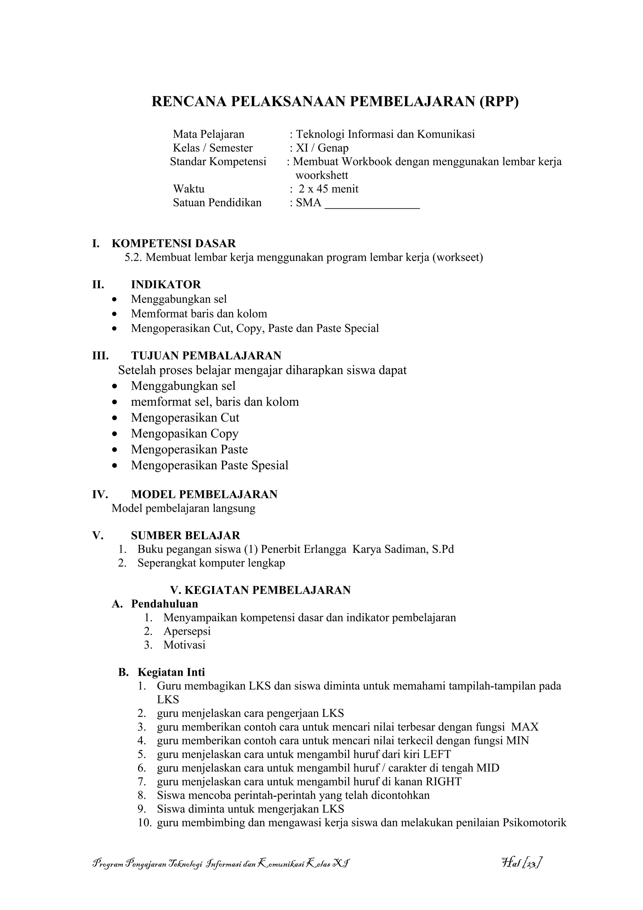 RENCANA PELAKSANAAN PEMBELAJARAN (RPP)

                    Mata Pelajaran              : Teknologi Informasi dan Komunikasi
                    Kelas / Semester            : XI / Genap
                    Standar Kompetensi         : Membuat Workbook dengan menggunakan lembar kerja
                                                  woorkshett
                     Waktu                      : 2 x 45 menit
                     Satuan Pendidikan          : SMA ________________


I.     KOMPETENSI DASAR
        5.2. Membuat lembar kerja menggunakan program lembar kerja (workseet)

II.          INDIKATOR
       •     Menggabungkan sel
       •     Memformat baris dan kolom
       •     Mengoperasikan Cut, Copy, Paste dan Paste Special

III.         TUJUAN PEMBALAJARAN
        Setelah proses belajar mengajar diharapkan siswa dapat
       • Menggabungkan sel
       • memformat sel, baris dan kolom
       • Mengoperasikan Cut
       • Mengopasikan Copy
       • Mengoperasikan Paste
       • Mengoperasikan Paste Spesial

IV.      MODEL PEMBELAJARAN
       Model pembelajaran langsung

V.           SUMBER BELAJAR
           1. Buku pegangan siswa (1) Penerbit Erlangga Karya Sadiman, S.Pd
           2. Seperangkat komputer lengkap

                V. KEGIATAN PEMBELAJARAN
       A. Pendahuluan
            1. Menyampaikan kompetensi dasar dan indikator pembelajaran
            2. Apersepsi
            3. Motivasi

           B. Kegiatan Inti
              1. Guru membagikan LKS dan siswa diminta untuk memahami tampilah-tampilan pada
                  LKS
              2. guru menjelaskan cara pengerjaan LKS
              3. guru memberikan contoh cara untuk mencari nilai terbesar dengan fungsi MAX
              4. guru memberikan contoh cara untuk mencari nilai terkecil dengan fungsi MIN
              5. guru menjelaskan cara untuk mengambil huruf dari kiri LEFT
              6. guru menjelaskan cara untuk mengambil huruf / carakter di tengah MID
              7. guru menjelaskan cara untuk mengambil huruf di kanan RIGHT
              8. Siswa mencoba perintah-perintah yang telah dicontohkan
              9. Siswa diminta untuk mengerjakan LKS
              10. guru membimbing dan mengawasi kerja siswa dan melakukan penilaian Psikomotorik


Program Pengajaran Teknologi Informasi dan Komunikasi Kelas XI                       Hal [23]
 