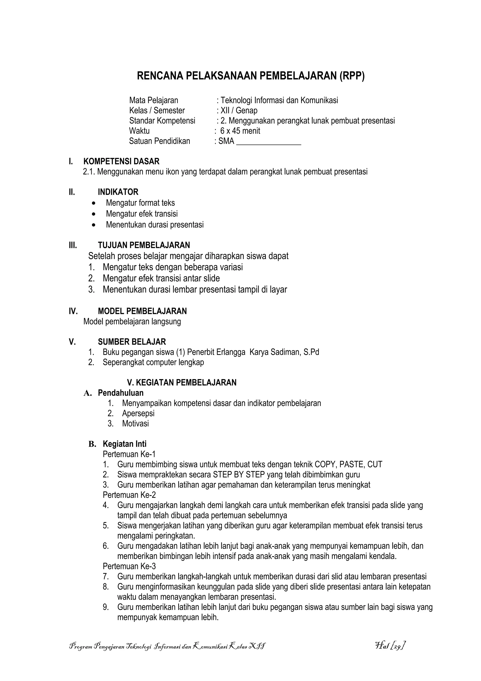 RENCANA PELAKSANAAN PEMBELAJARAN (RPP)

                     Mata Pelajaran            : Teknologi Informasi dan Komunikasi
                     Kelas / Semester          : XII / Genap
                     Standar Kompetensi        : 2. Menggunakan perangkat lunak pembuat presentasi
                     Waktu                    : 6 x 45 menit
                     Satuan Pendidikan        : SMA ________________

I.     KOMPETENSI DASAR
       2.1. Menggunakan menu ikon yang terdapat dalam perangkat lunak pembuat presentasi

II.          INDIKATOR
         •     Mengatur format teks
         •     Mengatur efek transisi
         •     Menentukan durasi presentasi

III.         TUJUAN PEMBELAJARAN
        Setelah proses belajar mengajar diharapkan siswa dapat
        1. Mengatur teks dengan beberapa variasi
        2. Mengatur efek transisi antar slide
        3. Menentukan durasi lembar presentasi tampil di layar

IV.       MODEL PEMBELAJARAN
       Model pembelajaran langsung

V.        SUMBER BELAJAR
        1. Buku pegangan siswa (1) Penerbit Erlangga Karya Sadiman, S.Pd
        2. Seperangkat computer lengkap

                 V. KEGIATAN PEMBELAJARAN
       A. Pendahuluan
            1. Menyampaikan kompetensi dasar dan indikator pembelajaran
            2. Apersepsi
            3. Motivasi

        B. Kegiatan Inti
           Pertemuan Ke-1
           1. Guru membimbing siswa untuk membuat teks dengan teknik COPY, PASTE, CUT
           2. Siswa mempraktekan secara STEP BY STEP yang telah dibimbimkan guru
           3. Guru memberikan latihan agar pemahaman dan keterampilan terus meningkat
           Pertemuan Ke-2
           4. Guru mengajarkan langkah demi langkah cara untuk memberikan efek transisi pada slide yang
               tampil dan telah dibuat pada pertemuan sebelumnya
           5. Siswa mengerjakan latihan yang diberikan guru agar keterampilan membuat efek transisi terus
               mengalami peringkatan.
           6. Guru mengadakan latihan lebih lanjut bagi anak-anak yang mempunyai kemampuan lebih, dan
               memberikan bimbingan lebih intensif pada anak-anak yang masih mengalami kendala.
           Pertemuan Ke-3
           7. Guru memberikan langkah-langkah untuk memberikan durasi dari slid atau lembaran presentasi
           8. Guru menginformasikan keunggulan pada slide yang diberi slide presentasi antara lain ketepatan
               waktu dalam menayangkan lembaran presentasi.
           9. Guru memberikan latihan lebih lanjut dari buku pegangan siswa atau sumber lain bagi siswa yang
               mempunyak kemampuan lebih.


Program Pengajaran Teknologi Informasi dan Komunikasi Kelas XII                             Hal [29]
 