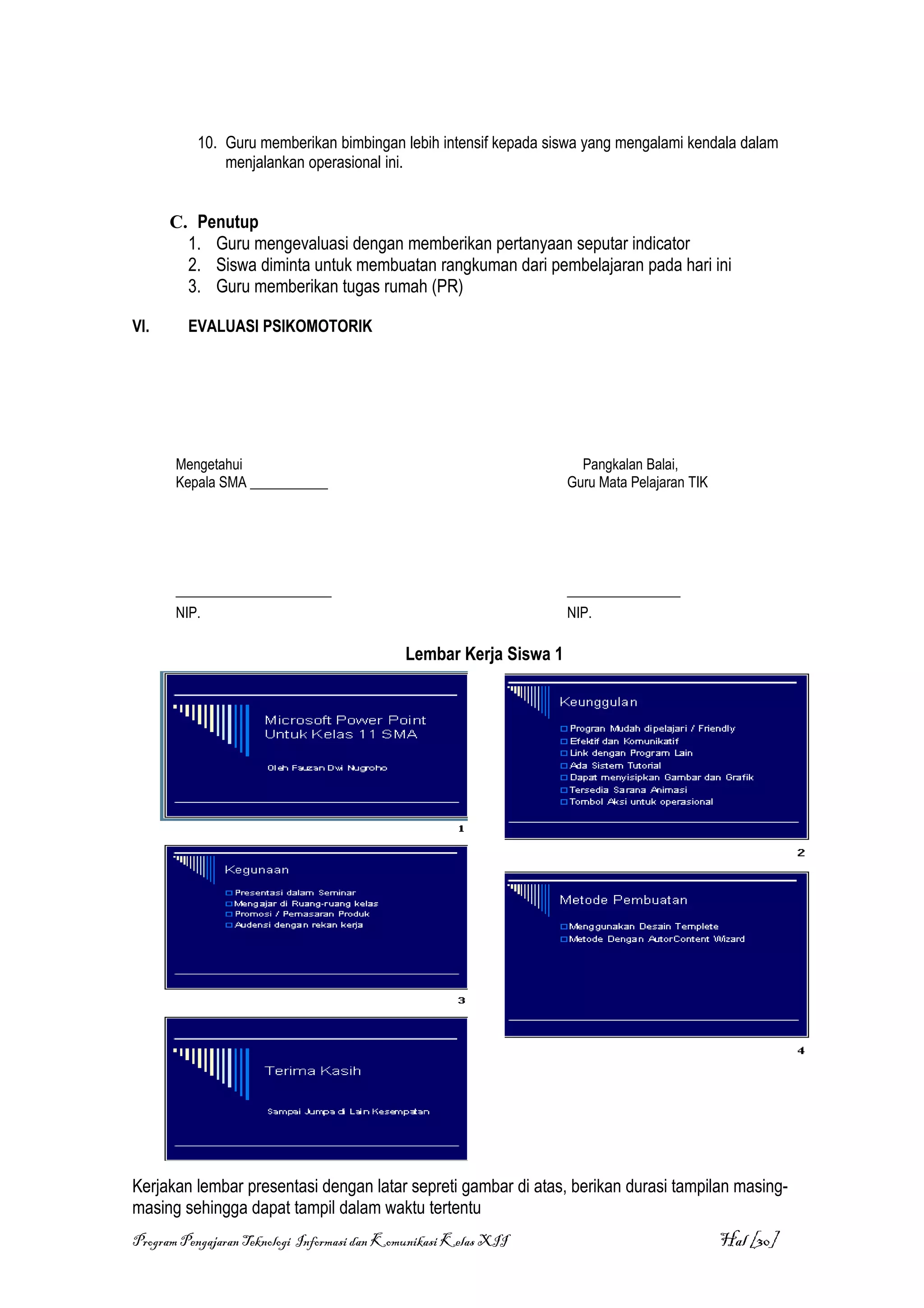 10. Guru memberikan bimbingan lebih intensif kepada siswa yang mengalami kendala dalam
              menjalankan operasional ini.


      C. Penutup
        1. Guru mengevaluasi dengan memberikan pertanyaan seputar indicator
        2. Siswa diminta untuk membuatan rangkuman dari pembelajaran pada hari ini
        3. Guru memberikan tugas rumah (PR)

VI.      EVALUASI PSIKOMOTORIK




       Mengetahui                                                     Pangkalan Balai,
       Kepala SMA ___________                                       Guru Mata Pelajaran TIK




       ______________________                                       ________________
       NIP.                                                         NIP.

                                             Lembar Kerja Siswa 1




Kerjakan lembar presentasi dengan latar sepreti gambar di atas, berikan durasi tampilan masing-
masing sehingga dapat tampil dalam waktu tertentu
Program Pengajaran Teknologi Informasi dan Komunikasi Kelas XII                               Hal [30]
 