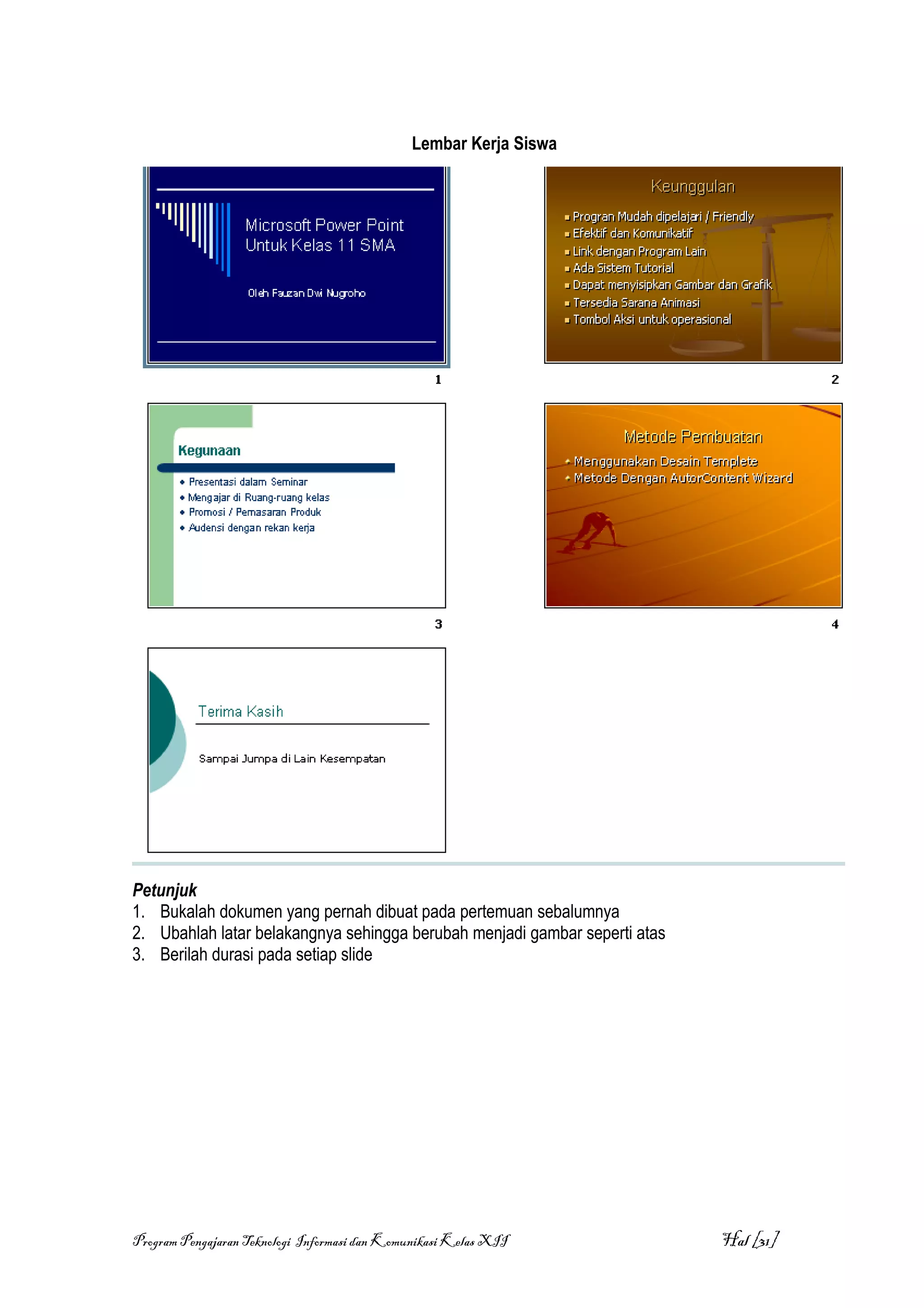 Lembar Kerja Siswa




Petunjuk
1. Bukalah dokumen yang pernah dibuat pada pertemuan sebalumnya
2. Ubahlah latar belakangnya sehingga berubah menjadi gambar seperti atas
3. Berilah durasi pada setiap slide




Program Pengajaran Teknologi Informasi dan Komunikasi Kelas XII             Hal [31]
 