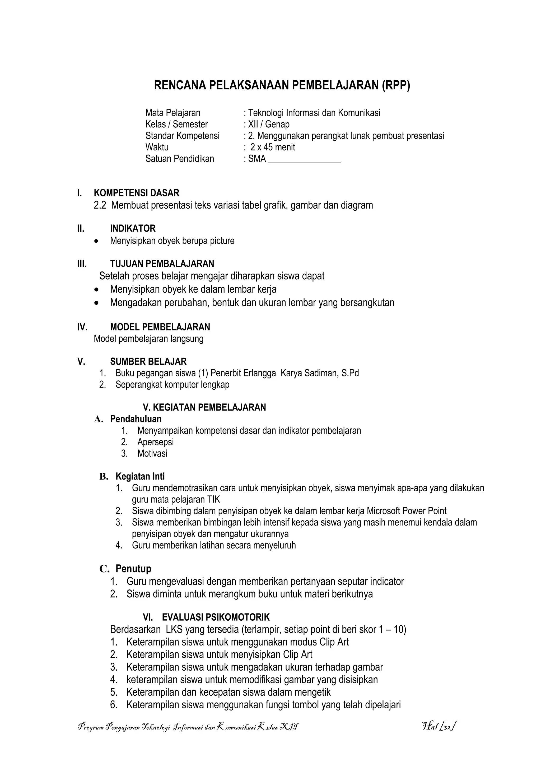 RENCANA PELAKSANAAN PEMBELAJARAN (RPP)

                      Mata Pelajaran            : Teknologi Informasi dan Komunikasi
                      Kelas / Semester          : XII / Genap
                      Standar Kompetensi        : 2. Menggunakan perangkat lunak pembuat presentasi
                      Waktu                     : 2 x 45 menit
                      Satuan Pendidikan         : SMA ________________


I.     KOMPETENSI DASAR
       2.2 Membuat presentasi teks variasi tabel grafik, gambar dan diagram

II.          INDIKATOR
       •     Menyisipkan obyek berupa picture

III.         TUJUAN PEMBALAJARAN
        Setelah proses belajar mengajar diharapkan siswa dapat
       • Menyisipkan obyek ke dalam lembar kerja
       • Mengadakan perubahan, bentuk dan ukuran lembar yang bersangkutan

IV.       MODEL PEMBELAJARAN
       Model pembelajaran langsung

V.           SUMBER BELAJAR
           1. Buku pegangan siswa (1) Penerbit Erlangga Karya Sadiman, S.Pd
           2. Seperangkat komputer lengkap

                 V. KEGIATAN PEMBELAJARAN
       A. Pendahuluan
            1. Menyampaikan kompetensi dasar dan indikator pembelajaran
            2. Apersepsi
            3. Motivasi

           B. Kegiatan Inti
              1. Guru mendemotrasikan cara untuk menyisipkan obyek, siswa menyimak apa-apa yang dilakukan
                 guru mata pelajaran TIK
              2. Siswa dibimbing dalam penyisipan obyek ke dalam lembar kerja Microsoft Power Point
              3. Siswa memberikan bimbingan lebih intensif kepada siswa yang masih menemui kendala dalam
                 penyisipan obyek dan mengatur ukurannya
              4. Guru memberikan latihan secara menyeluruh

           C. Penutup
             1. Guru mengevaluasi dengan memberikan pertanyaan seputar indicator
             2. Siswa diminta untuk merangkum buku untuk materi berikutnya

                     VI. EVALUASI PSIKOMOTORIK
             Berdasarkan LKS yang tersedia (terlampir, setiap point di beri skor 1 – 10)
             1. Keterampilan siswa untuk menggunakan modus Clip Art
             2. Keterampilan siswa untuk menyisipkan Clip Art
             3. Keterampilan siswa untuk mengadakan ukuran terhadap gambar
             4. keterampilan siswa untuk memodifikasi gambar yang disisipkan
             5. Keterampilan dan kecepatan siswa dalam mengetik
             6. Keterampilan siswa menggunakan fungsi tombol yang telah dipelajari
Program Pengajaran Teknologi Informasi dan Komunikasi Kelas XII                              Hal [32]
 