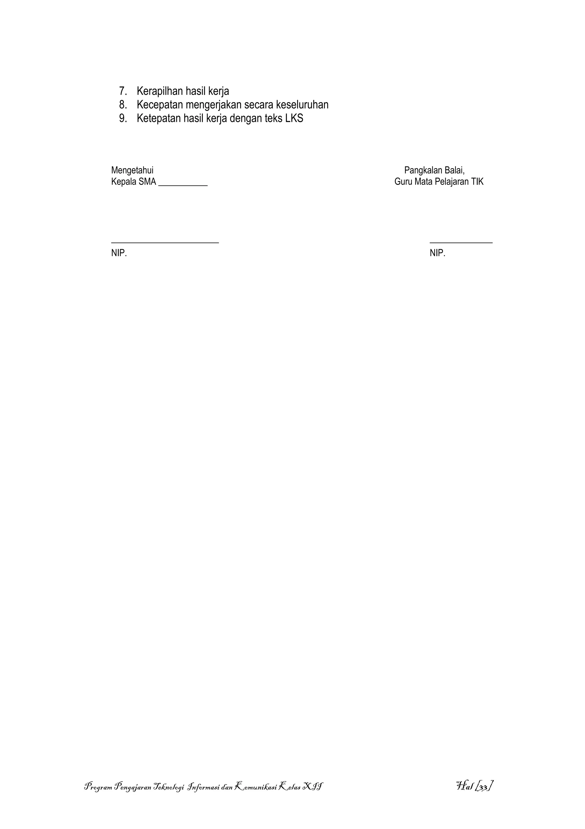 7. Kerapilhan hasil kerja
         8. Kecepatan mengerjakan secara keseluruhan
         9. Ketepatan hasil kerja dengan teks LKS



       Mengetahui                                                   Pangkalan Balai,
       Kepala SMA ___________                                     Guru Mata Pelajaran TIK




       ________________________                                            ______________
       NIP.                                                                NIP.




Program Pengajaran Teknologi Informasi dan Komunikasi Kelas XII                  Hal [33]
 
