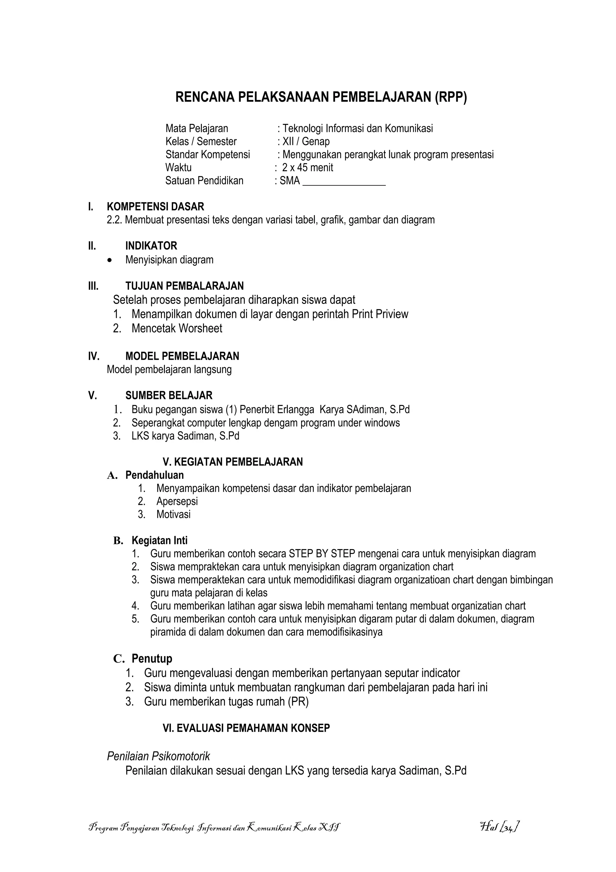 RENCANA PELAKSANAAN PEMBELAJARAN (RPP)

                      Mata Pelajaran           : Teknologi Informasi dan Komunikasi
                      Kelas / Semester         : XII / Genap
                      Standar Kompetensi       : Menggunakan perangkat lunak program presentasi
                      Waktu                   : 2 x 45 menit
                      Satuan Pendidikan       : SMA ________________

I.     KOMPETENSI DASAR
       2.2. Membuat presentasi teks dengan variasi tabel, grafik, gambar dan diagram

II.          INDIKATOR
       •     Menyisipkan diagram

III.         TUJUAN PEMBALARAJAN
           Setelah proses pembelajaran diharapkan siswa dapat
           1. Menampilkan dokumen di layar dengan perintah Print Priview
           2. Mencetak Worsheet

IV.       MODEL PEMBELAJARAN
       Model pembelajaran langsung

V.           SUMBER BELAJAR
           1. Buku pegangan siswa (1) Penerbit Erlangga Karya SAdiman, S.Pd
           2. Seperangkat computer lengkap dengam program under windows
           3. LKS karya Sadiman, S.Pd

                 V. KEGIATAN PEMBELAJARAN
       A. Pendahuluan
            1. Menyampaikan kompetensi dasar dan indikator pembelajaran
            2. Apersepsi
            3. Motivasi

           B. Kegiatan Inti
              1. Guru memberikan contoh secara STEP BY STEP mengenai cara untuk menyisipkan diagram
              2. Siswa mempraktekan cara untuk menyisipkan diagram organization chart
              3. Siswa memperaktekan cara untuk memodidifikasi diagram organizatioan chart dengan bimbingan
                 guru mata pelajaran di kelas
              4. Guru memberikan latihan agar siswa lebih memahami tentang membuat organizatian chart
              5. Guru memberikan contoh cara untuk menyisipkan digaram putar di dalam dokumen, diagram
                 piramida di dalam dokumen dan cara memodifisikasinya

           C. Penutup
             1. Guru mengevaluasi dengan memberikan pertanyaan seputar indicator
             2. Siswa diminta untuk membuatan rangkuman dari pembelajaran pada hari ini
             3. Guru memberikan tugas rumah (PR)

                     VI. EVALUASI PEMAHAMAN KONSEP

       Penilaian Psikomotorik
          Penilaian dilakukan sesuai dengan LKS yang tersedia karya Sadiman, S.Pd



Program Pengajaran Teknologi Informasi dan Komunikasi Kelas XII                            Hal [34]
 
