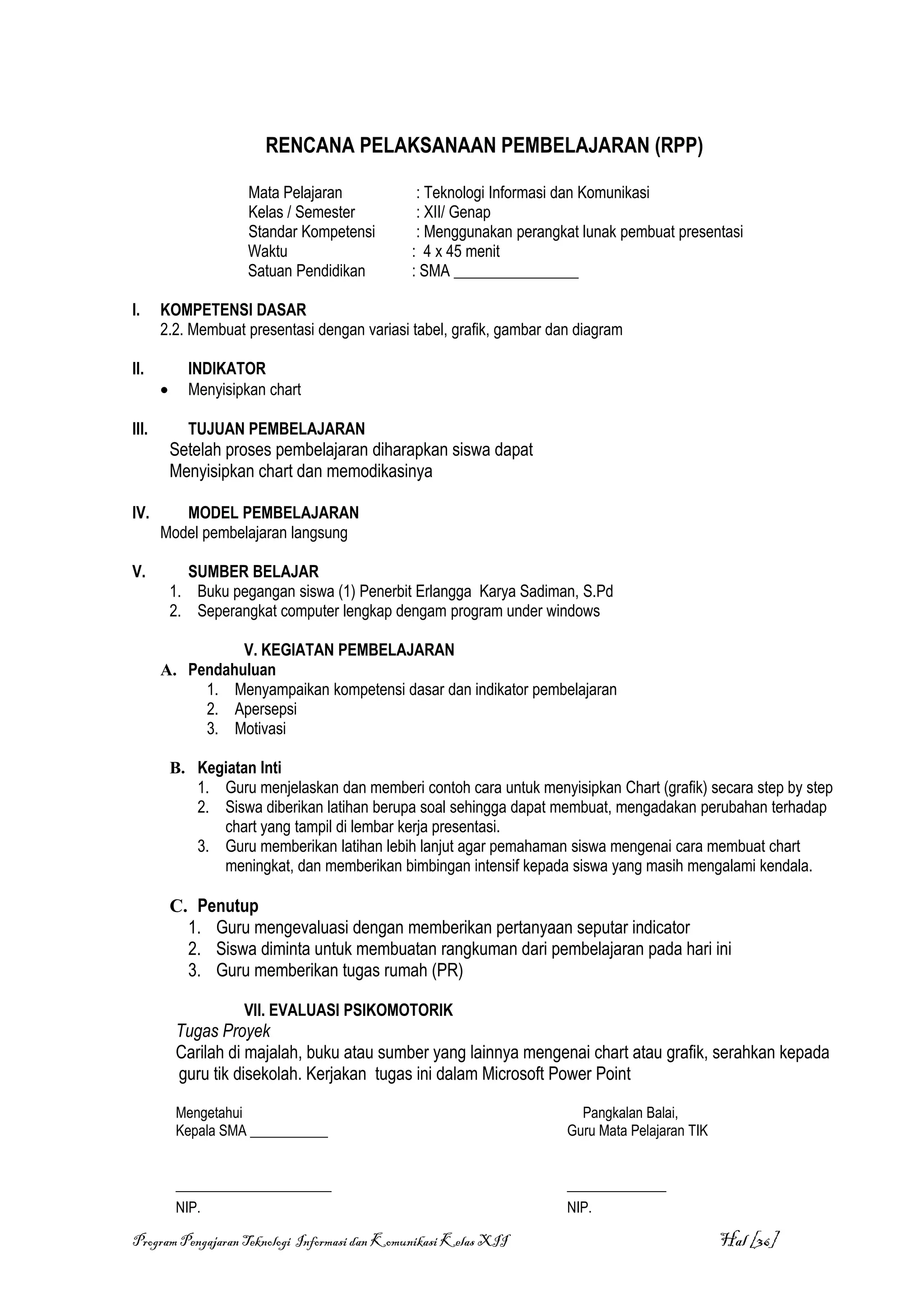 RENCANA PELAKSANAAN PEMBELAJARAN (RPP)

                      Mata Pelajaran            : Teknologi Informasi dan Komunikasi
                      Kelas / Semester          : XII/ Genap
                      Standar Kompetensi        : Menggunakan perangkat lunak pembuat presentasi
                      Waktu                    : 4 x 45 menit
                      Satuan Pendidikan        : SMA ________________

I.     KOMPETENSI DASAR
       2.2. Membuat presentasi dengan variasi tabel, grafik, gambar dan diagram

II.          INDIKATOR
       •     Menyisipkan chart

III.         TUJUAN PEMBELAJARAN
           Setelah proses pembelajaran diharapkan siswa dapat
           Menyisipkan chart dan memodikasinya

IV.       MODEL PEMBELAJARAN
       Model pembelajaran langsung

V.           SUMBER BELAJAR
           1. Buku pegangan siswa (1) Penerbit Erlangga Karya Sadiman, S.Pd
           2. Seperangkat computer lengkap dengam program under windows

                 V. KEGIATAN PEMBELAJARAN
       A. Pendahuluan
            1. Menyampaikan kompetensi dasar dan indikator pembelajaran
            2. Apersepsi
            3. Motivasi

           B. Kegiatan Inti
              1. Guru menjelaskan dan memberi contoh cara untuk menyisipkan Chart (grafik) secara step by step
              2. Siswa diberikan latihan berupa soal sehingga dapat membuat, mengadakan perubahan terhadap
                 chart yang tampil di lembar kerja presentasi.
              3. Guru memberikan latihan lebih lanjut agar pemahaman siswa mengenai cara membuat chart
                 meningkat, dan memberikan bimbingan intensif kepada siswa yang masih mengalami kendala.

           C. Penutup
             1. Guru mengevaluasi dengan memberikan pertanyaan seputar indicator
             2. Siswa diminta untuk membuatan rangkuman dari pembelajaran pada hari ini
             3. Guru memberikan tugas rumah (PR)

                      VII. EVALUASI PSIKOMOTORIK
           Tugas Proyek
           Carilah di majalah, buku atau sumber yang lainnya mengenai chart atau grafik, serahkan kepada
           guru tik disekolah. Kerjakan tugas ini dalam Microsoft Power Point

           Mengetahui                                                   Pangkalan Balai,
           Kepala SMA ___________                                     Guru Mata Pelajaran TIK


           ______________________                                     ______________
           NIP.                                                       NIP.

Program Pengajaran Teknologi Informasi dan Komunikasi Kelas XII                                 Hal [36]
 