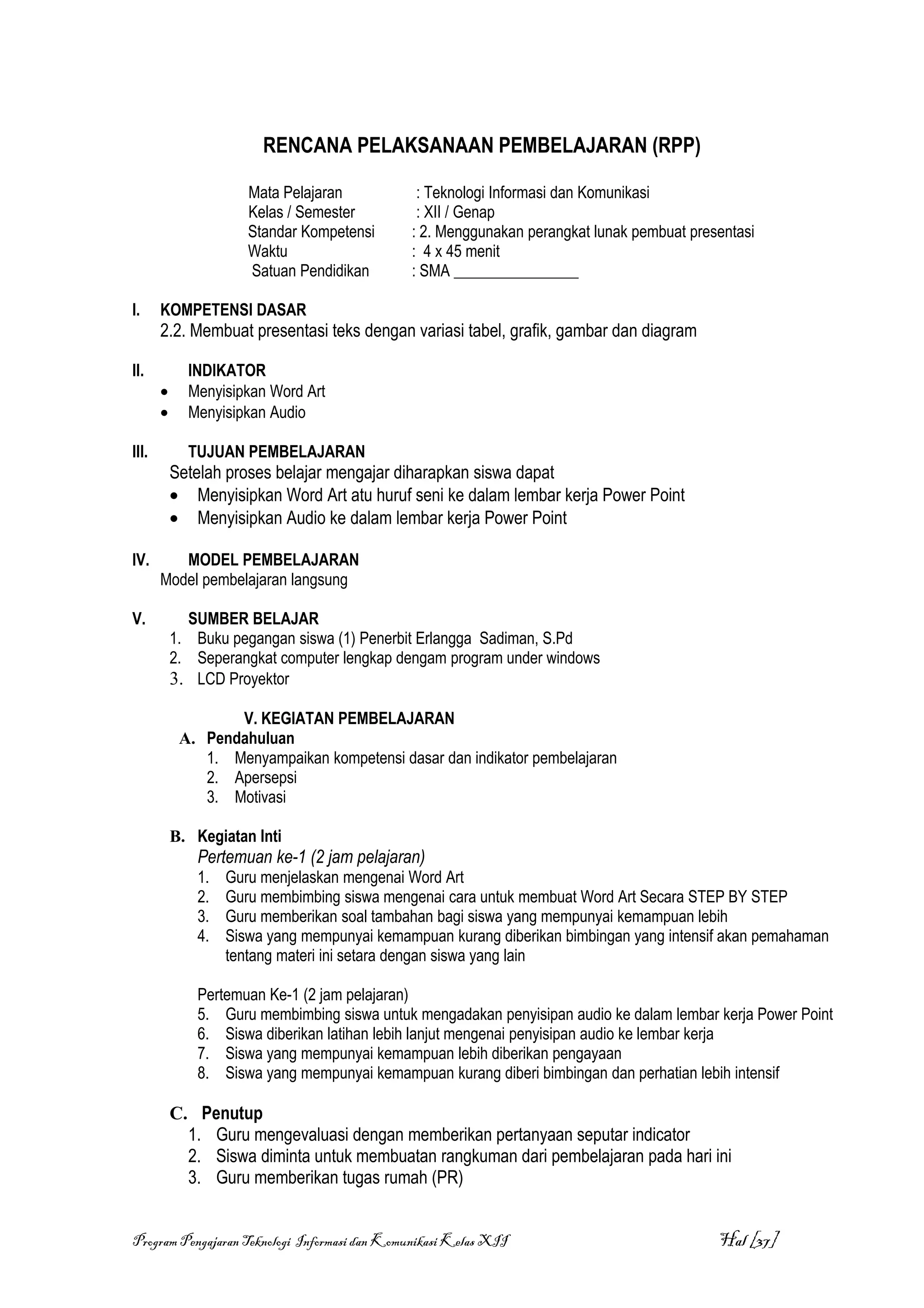 RENCANA PELAKSANAAN PEMBELAJARAN (RPP)

                      Mata Pelajaran           : Teknologi Informasi dan Komunikasi
                      Kelas / Semester         : XII / Genap
                      Standar Kompetensi      : 2. Menggunakan perangkat lunak pembuat presentasi
                      Waktu                   : 4 x 45 menit
                      Satuan Pendidikan       : SMA ________________

I.     KOMPETENSI DASAR
       2.2. Membuat presentasi teks dengan variasi tabel, grafik, gambar dan diagram

II.          INDIKATOR
       •     Menyisipkan Word Art
       •     Menyisipkan Audio

III.         TUJUAN PEMBELAJARAN
           Setelah proses belajar mengajar diharapkan siswa dapat
           • Menyisipkan Word Art atu huruf seni ke dalam lembar kerja Power Point
           • Menyisipkan Audio ke dalam lembar kerja Power Point

IV.       MODEL PEMBELAJARAN
       Model pembelajaran langsung

V.           SUMBER BELAJAR
           1. Buku pegangan siswa (1) Penerbit Erlangga Sadiman, S.Pd
           2. Seperangkat computer lengkap dengam program under windows
           3. LCD Proyektor

                   V. KEGIATAN PEMBELAJARAN
            A. Pendahuluan
               1. Menyampaikan kompetensi dasar dan indikator pembelajaran
               2. Apersepsi
               3. Motivasi

           B. Kegiatan Inti
              Pertemuan ke-1 (2 jam pelajaran)
              1.   Guru menjelaskan mengenai Word Art
              2.   Guru membimbing siswa mengenai cara untuk membuat Word Art Secara STEP BY STEP
              3.   Guru memberikan soal tambahan bagi siswa yang mempunyai kemampuan lebih
              4.   Siswa yang mempunyai kemampuan kurang diberikan bimbingan yang intensif akan pemahaman
                   tentang materi ini setara dengan siswa yang lain

              Pertemuan Ke-1 (2 jam pelajaran)
              5. Guru membimbing siswa untuk mengadakan penyisipan audio ke dalam lembar kerja Power Point
              6. Siswa diberikan latihan lebih lanjut mengenai penyisipan audio ke lembar kerja
              7. Siswa yang mempunyai kemampuan lebih diberikan pengayaan
              8. Siswa yang mempunyai kemampuan kurang diberi bimbingan dan perhatian lebih intensif

           C. Penutup
             1. Guru mengevaluasi dengan memberikan pertanyaan seputar indicator
             2. Siswa diminta untuk membuatan rangkuman dari pembelajaran pada hari ini
             3. Guru memberikan tugas rumah (PR)


Program Pengajaran Teknologi Informasi dan Komunikasi Kelas XII                            Hal [37]
 
