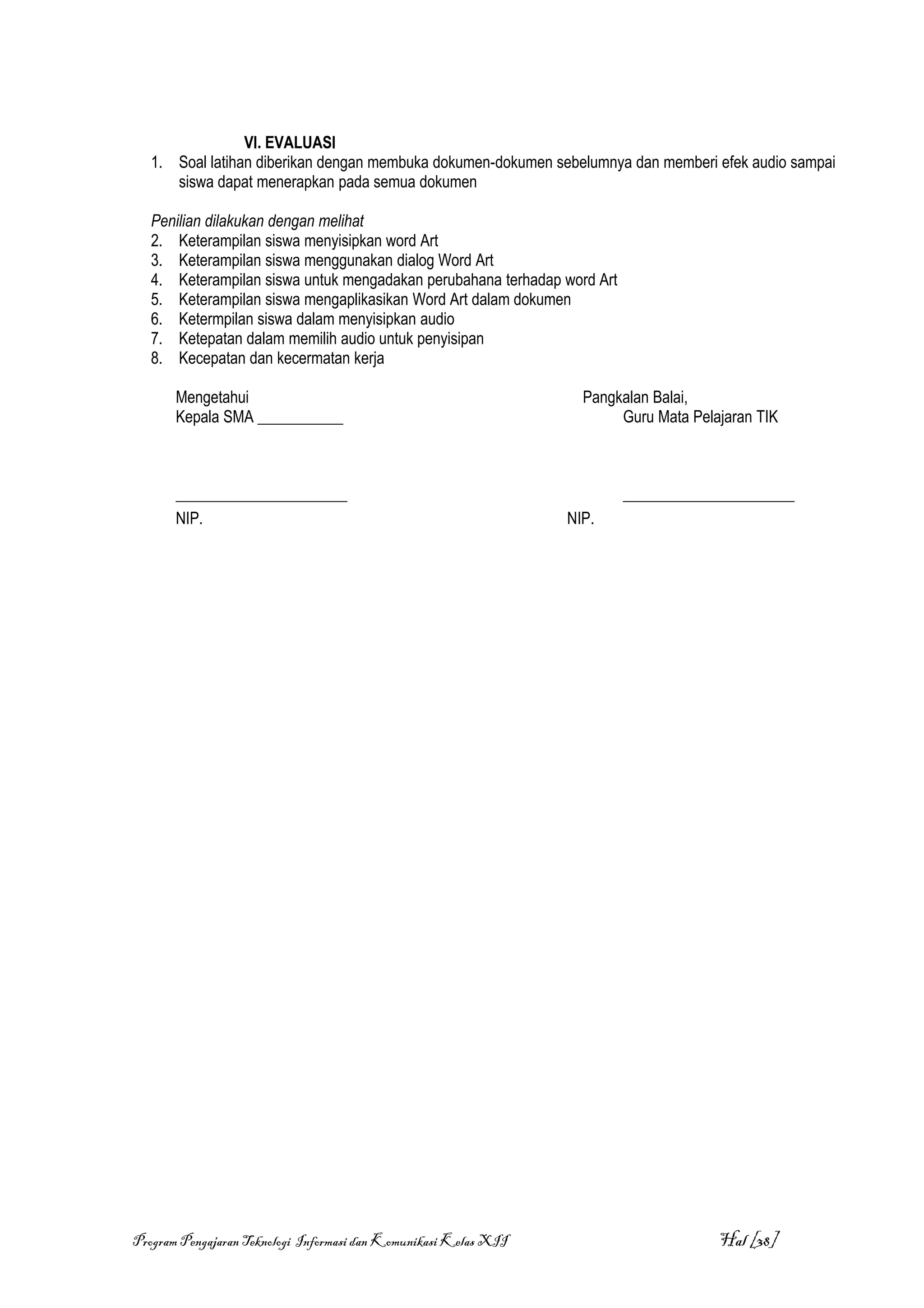 VI. EVALUASI
   1. Soal latihan diberikan dengan membuka dokumen-dokumen sebelumnya dan memberi efek audio sampai
      siswa dapat menerapkan pada semua dokumen

   Penilian dilakukan dengan melihat
   2. Keterampilan siswa menyisipkan word Art
   3. Keterampilan siswa menggunakan dialog Word Art
   4. Keterampilan siswa untuk mengadakan perubahana terhadap word Art
   5. Keterampilan siswa mengaplikasikan Word Art dalam dokumen
   6. Ketermpilan siswa dalam menyisipkan audio
   7. Ketepatan dalam memilih audio untuk penyisipan
   8. Kecepatan dan kecermatan kerja

       Mengetahui                                                   Pangkalan Balai,
       Kepala SMA ___________                                            Guru Mata Pelajaran TIK



       ______________________                                            ______________________
       NIP.                                                       NIP.




Program Pengajaran Teknologi Informasi dan Komunikasi Kelas XII                        Hal [38]
 