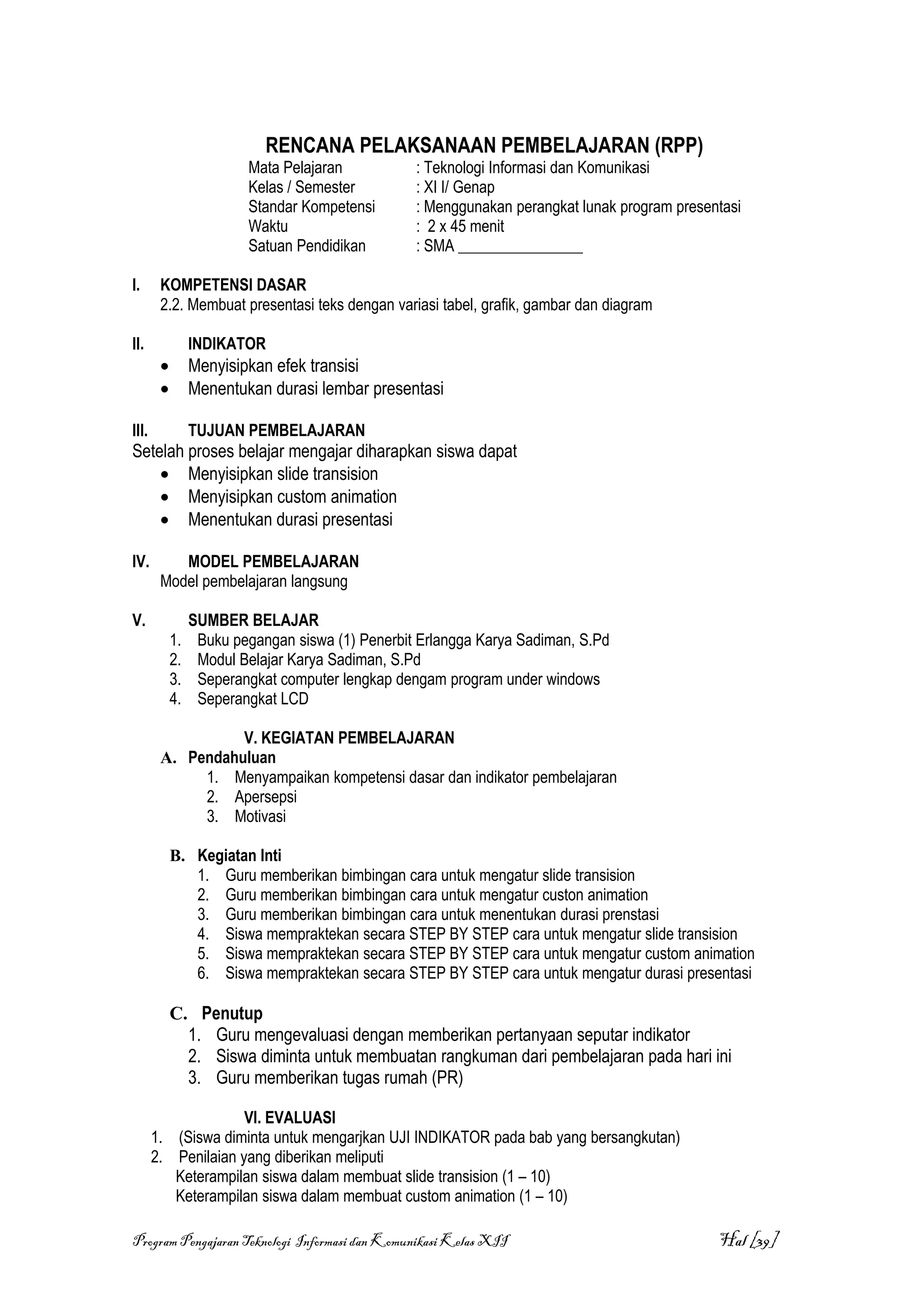 RENCANA PELAKSANAAN PEMBELAJARAN (RPP)
                         Mata Pelajaran           : Teknologi Informasi dan Komunikasi
                         Kelas / Semester         : XI I/ Genap
                         Standar Kompetensi       : Menggunakan perangkat lunak program presentasi
                         Waktu                    : 2 x 45 menit
                         Satuan Pendidikan        : SMA ________________

I.      KOMPETENSI DASAR
        2.2. Membuat presentasi teks dengan variasi tabel, grafik, gambar dan diagram

II.              INDIKATOR
        •        Menyisipkan efek transisi
        •        Menentukan durasi lembar presentasi

III.             TUJUAN PEMBELAJARAN
Setelah proses belajar mengajar diharapkan siswa dapat
    • Menyisipkan slide transision
    • Menyisipkan custom animation
    • Menentukan durasi presentasi

IV.        MODEL PEMBELAJARAN
        Model pembelajaran langsung

V.               SUMBER BELAJAR
            1.    Buku pegangan siswa (1) Penerbit Erlangga Karya Sadiman, S.Pd
            2.    Modul Belajar Karya Sadiman, S.Pd
            3.    Seperangkat computer lengkap dengam program under windows
            4.    Seperangkat LCD

                  V. KEGIATAN PEMBELAJARAN
        A. Pendahuluan
             1. Menyampaikan kompetensi dasar dan indikator pembelajaran
             2. Apersepsi
             3. Motivasi

            B. Kegiatan Inti
               1. Guru memberikan bimbingan cara untuk mengatur slide transision
               2. Guru memberikan bimbingan cara untuk mengatur custon animation
               3. Guru memberikan bimbingan cara untuk menentukan durasi prenstasi
               4. Siswa mempraktekan secara STEP BY STEP cara untuk mengatur slide transision
               5. Siswa mempraktekan secara STEP BY STEP cara untuk mengatur custom animation
               6. Siswa mempraktekan secara STEP BY STEP cara untuk mengatur durasi presentasi

            C. Penutup
              1. Guru mengevaluasi dengan memberikan pertanyaan seputar indikator
              2. Siswa diminta untuk membuatan rangkuman dari pembelajaran pada hari ini
              3. Guru memberikan tugas rumah (PR)

                     VI. EVALUASI
       1. (Siswa diminta untuk mengarjkan UJI INDIKATOR pada bab yang bersangkutan)
       2. Penilaian yang diberikan meliputi
          Keterampilan siswa dalam membuat slide transision (1 – 10)
          Keterampilan siswa dalam membuat custom animation (1 – 10)

Program Pengajaran Teknologi Informasi dan Komunikasi Kelas XII                               Hal [39]
 
