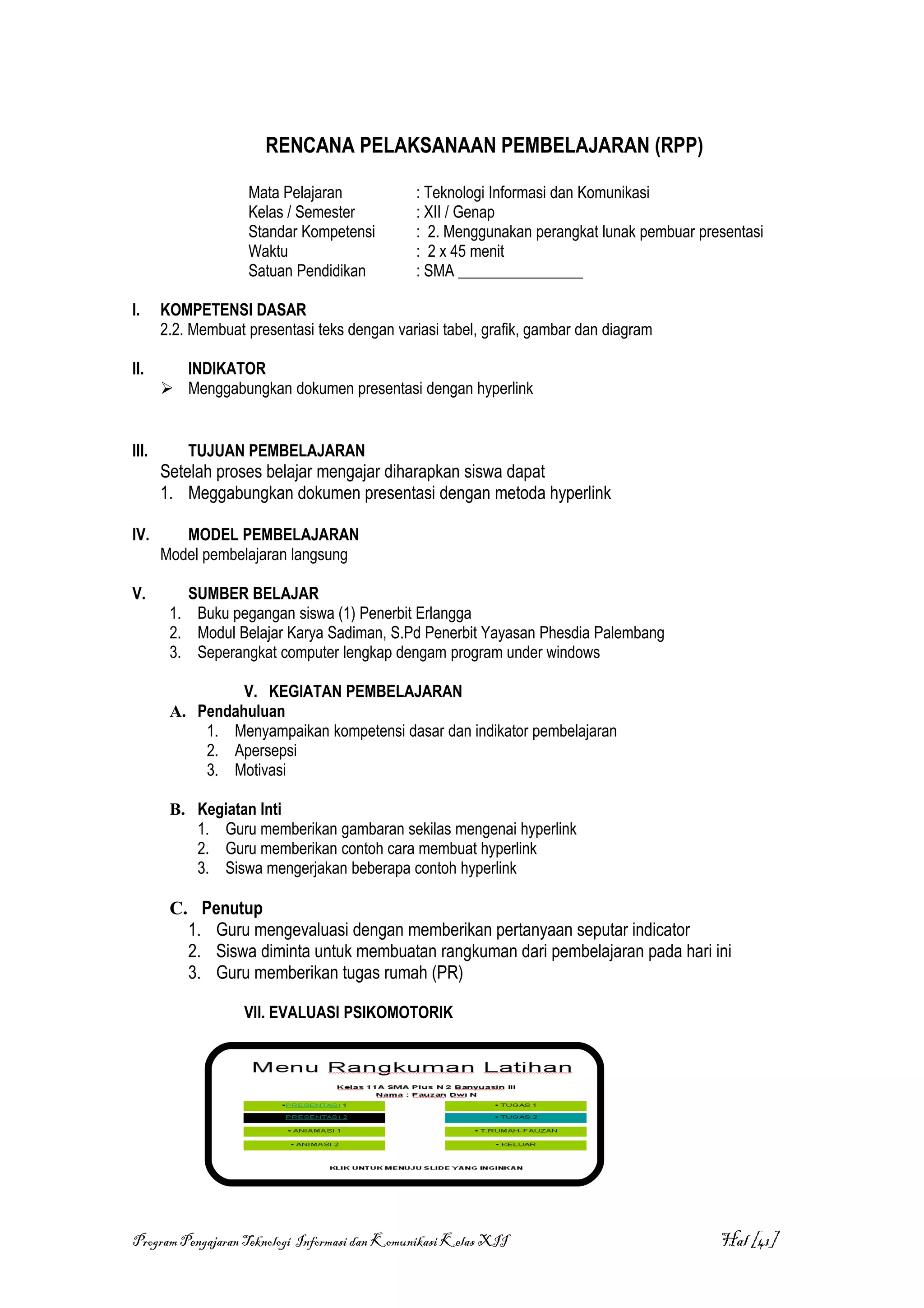 RENCANA PELAKSANAAN PEMBELAJARAN (RPP)

                    Mata Pelajaran             : Teknologi Informasi dan Komunikasi
                    Kelas / Semester           : XII / Genap
                    Standar Kompetensi         : 2. Menggunakan perangkat lunak pembuar presentasi
                    Waktu                      : 2 x 45 menit
                    Satuan Pendidikan          : SMA ________________

I.     KOMPETENSI DASAR
       2.2. Membuat presentasi teks dengan variasi tabel, grafik, gambar dan diagram

II.      INDIKATOR
        Menggabungkan dokumen presentasi dengan hyperlink


III.       TUJUAN PEMBELAJARAN
       Setelah proses belajar mengajar diharapkan siswa dapat
       1. Meggabungkan dokumen presentasi dengan metoda hyperlink

IV.       MODEL PEMBELAJARAN
       Model pembelajaran langsung

V.        SUMBER BELAJAR
        1. Buku pegangan siswa (1) Penerbit Erlangga
        2. Modul Belajar Karya Sadiman, S.Pd Penerbit Yayasan Phesdia Palembang
        3. Seperangkat computer lengkap dengam program under windows

                 V. KEGIATAN PEMBELAJARAN
        A. Pendahuluan
            1. Menyampaikan kompetensi dasar dan indikator pembelajaran
            2. Apersepsi
            3. Motivasi

        B. Kegiatan Inti
           1. Guru memberikan gambaran sekilas mengenai hyperlink
           2. Guru memberikan contoh cara membuat hyperlink
           3. Siswa mengerjakan beberapa contoh hyperlink

        C. Penutup
          1. Guru mengevaluasi dengan memberikan pertanyaan seputar indicator
          2. Siswa diminta untuk membuatan rangkuman dari pembelajaran pada hari ini
          3. Guru memberikan tugas rumah (PR)

                    VII. EVALUASI PSIKOMOTORIK




Program Pengajaran Teknologi Informasi dan Komunikasi Kelas XII                            Hal [41]
 
