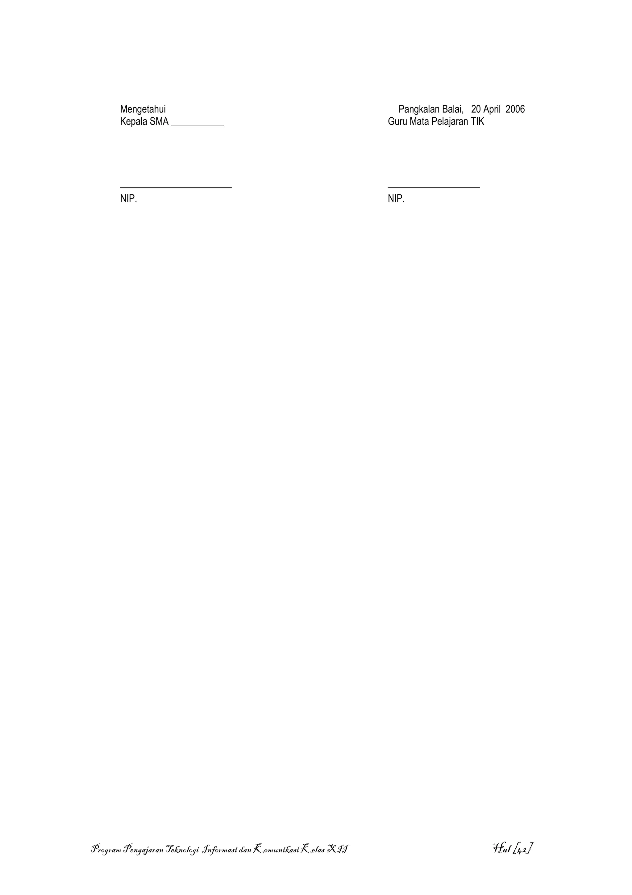 Mengetahui                                                   Pangkalan Balai, 20 April 2006
       Kepala SMA ___________                                     Guru Mata Pelajaran TIK




       _______________________                                    ___________________
       NIP.                                                       NIP.




Program Pengajaran Teknologi Informasi dan Komunikasi Kelas XII                           Hal [42]
 