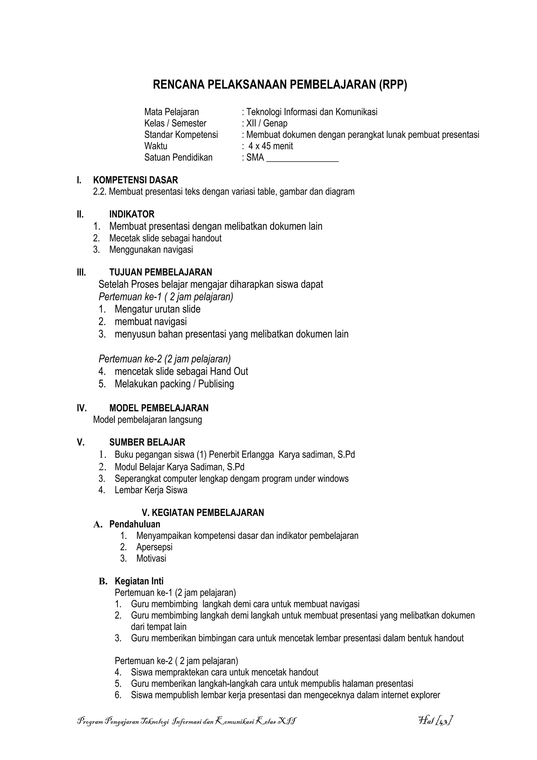 RENCANA PELAKSANAAN PEMBELAJARAN (RPP)

                    Mata Pelajaran             : Teknologi Informasi dan Komunikasi
                    Kelas / Semester           : XII / Genap
                    Standar Kompetensi         : Membuat dokumen dengan perangkat lunak pembuat presentasi
                    Waktu                      : 4 x 45 menit
                    Satuan Pendidikan          : SMA ________________

I.     KOMPETENSI DASAR
       2.2. Membuat presentasi teks dengan variasi table, gambar dan diagram

II.        INDIKATOR
       1. Membuat presentasi dengan melibatkan dokumen lain
       2. Mecetak slide sebagai handout
       3. Menggunakan navigasi

III.       TUJUAN PEMBELAJARAN
        Setelah Proses belajar mengajar diharapkan siswa dapat
        Pertemuan ke-1 ( 2 jam pelajaran)
        1. Mengatur urutan slide
        2. membuat navigasi
        3. menyusun bahan presentasi yang melibatkan dokumen lain

        Pertemuan ke-2 (2 jam pelajaran)
        4. mencetak slide sebagai Hand Out
        5. Melakukan packing / Publising

IV.       MODEL PEMBELAJARAN
       Model pembelajaran langsung

V.         SUMBER BELAJAR
        1. Buku pegangan siswa (1) Penerbit Erlangga Karya sadiman, S.Pd
        2. Modul Belajar Karya Sadiman, S.Pd
        3. Seperangkat computer lengkap dengam program under windows
        4. Lembar Kerja Siswa

                 V. KEGIATAN PEMBELAJARAN
       A. Pendahuluan
            1. Menyampaikan kompetensi dasar dan indikator pembelajaran
            2. Apersepsi
            3. Motivasi

        B. Kegiatan Inti
           Pertemuan ke-1 (2 jam pelajaran)
           1. Guru membimbing langkah demi cara untuk membuat navigasi
           2. Guru membimbing langkah demi langkah untuk membuat presentasi yang melibatkan dokumen
               dari tempat lain
           3. Guru memberikan bimbingan cara untuk mencetak lembar presentasi dalam bentuk handout

            Pertemuan ke-2 ( 2 jam pelajaran)
            4. Siswa mempraktekan cara untuk mencetak handout
            5. Guru memberikan langkah-langkah cara untuk mempublis halaman presentasi
            6. Siswa mempublish lembar kerja presentasi dan mengeceknya dalam internet explorer

Program Pengajaran Teknologi Informasi dan Komunikasi Kelas XII                           Hal [43]
 