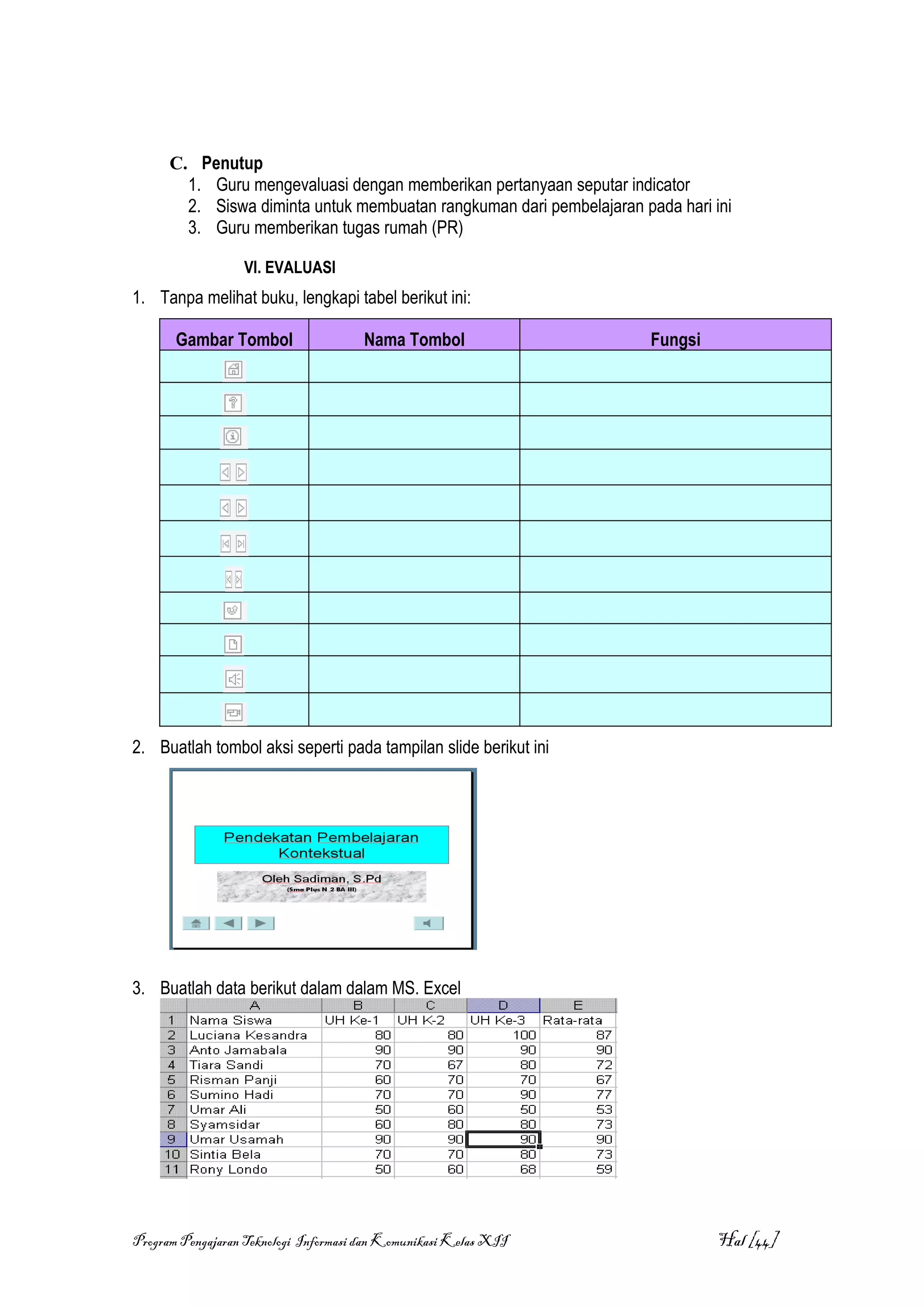C. Penutup
        1. Guru mengevaluasi dengan memberikan pertanyaan seputar indicator
        2. Siswa diminta untuk membuatan rangkuman dari pembelajaran pada hari ini
        3. Guru memberikan tugas rumah (PR)

                  VI. EVALUASI
1. Tanpa melihat buku, lengkapi tabel berikut ini:

       Gambar Tombol                  Nama Tombol                      Fungsi




2. Buatlah tombol aksi seperti pada tampilan slide berikut ini




3. Buatlah data berikut dalam dalam MS. Excel




Program Pengajaran Teknologi Informasi dan Komunikasi Kelas XII                 Hal [44]
 
