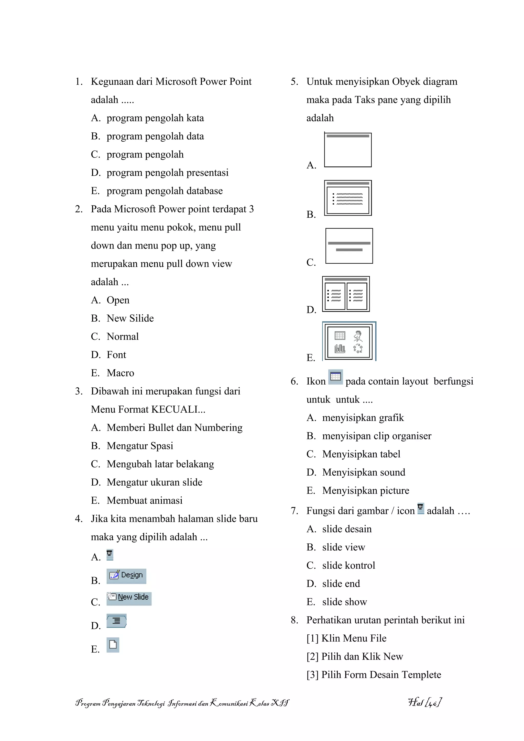 1. Kegunaan dari Microsoft Power Point                            5. Untuk menyisipkan Obyek diagram
    adalah .....                                                     maka pada Taks pane yang dipilih
    A. program pengolah kata                                         adalah
    B. program pengolah data
    C. program pengolah
                                                                     A.
    D. program pengolah presentasi
    E. program pengolah database
2. Pada Microsoft Power point terdapat 3
                                                                     B.
    menu yaitu menu pokok, menu pull
    down dan menu pop up, yang
    merupakan menu pull down view                                    C.
    adalah ...
    A. Open
                                                                     D.
    B. New Silide
    C. Normal
    D. Font                                                          E.
    E. Macro
                                                                  6. Ikon     pada contain layout berfungsi
3. Dibawah ini merupakan fungsi dari
                                                                     untuk untuk ....
    Menu Format KECUALI...
                                                                     A. menyisipkan grafik
    A. Memberi Bullet dan Numbering
                                                                     B. menyisipan clip organiser
    B. Mengatur Spasi
                                                                     C. Menyisipkan tabel
    C. Mengubah latar belakang
                                                                     D. Menyisipkan sound
    D. Mengatur ukuran slide
                                                                     E. Menyisipkan picture
    E. Membuat animasi
                                                                  7. Fungsi dari gambar / icon    adalah ….
4. Jika kita menambah halaman slide baru
                                                                     A. slide desain
    maka yang dipilih adalah ...
                                                                     B. slide view
    A.
                                                                     C. slide kontrol
    B.                                                               D. slide end
    C.                                                               E. slide show
                                                                  8. Perhatikan urutan perintah berikut ini
    D.
                                                                     [1] Klin Menu File
    E.
                                                                     [2] Pilih dan Klik New
                                                                     [3] Pilih Form Desain Templete

Program Pengajaran Teknologi Informasi dan Komunikasi Kelas XII                               Hal [46]
 