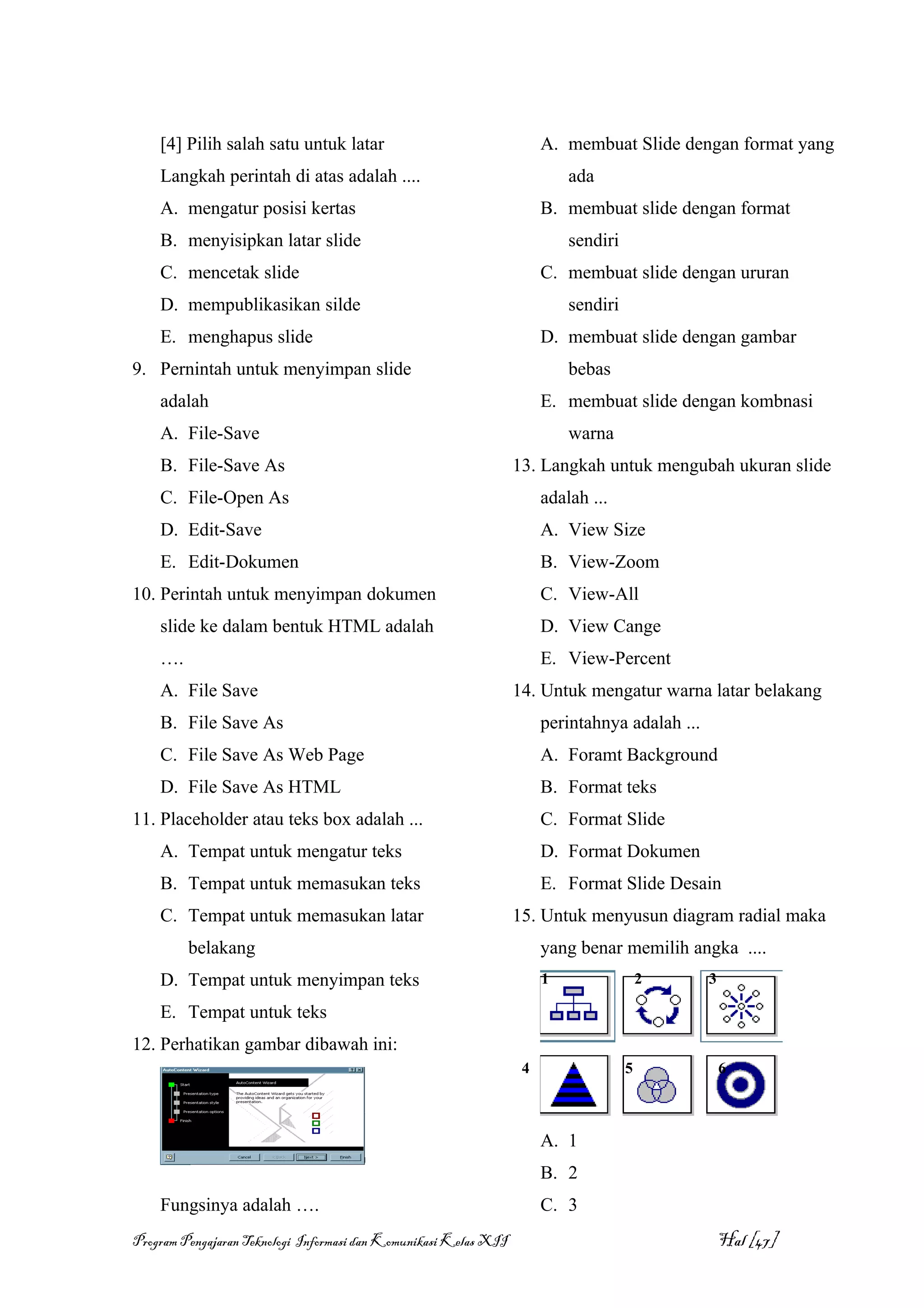 [4] Pilih salah satu untuk latar                                   A. membuat Slide dengan format yang
    Langkah perintah di atas adalah ....                                   ada
    A. mengatur posisi kertas                                          B. membuat slide dengan format
    B. menyisipkan latar slide                                             sendiri
    C. mencetak slide                                                  C. membuat slide dengan ururan
    D. mempublikasikan silde                                               sendiri
    E. menghapus slide                                                 D. membuat slide dengan gambar
9. Pernintah untuk menyimpan slide                                         bebas
    adalah                                                             E. membuat slide dengan kombnasi
    A. File-Save                                                           warna
    B. File-Save As                                               13. Langkah untuk mengubah ukuran slide
    C. File-Open As                                                    adalah ...
    D. Edit-Save                                                       A. View Size
    E. Edit-Dokumen                                                    B. View-Zoom
10. Perintah untuk menyimpan dokumen                                   C. View-All
    slide ke dalam bentuk HTML adalah                                  D. View Cange
    ….                                                                 E. View-Percent
    A. File Save                                                  14. Untuk mengatur warna latar belakang
    B. File Save As                                                    perintahnya adalah ...
    C. File Save As Web Page                                           A. Foramt Background
    D. File Save As HTML                                               B. Format teks
11. Placeholder atau teks box adalah ...                               C. Format Slide
    A. Tempat untuk mengatur teks                                      D. Format Dokumen
    B. Tempat untuk memasukan teks                                     E. Format Slide Desain
    C. Tempat untuk memasukan latar                               15. Untuk menyusun diagram radial maka
         belakang                                                      yang benar memilih angka ....
    D. Tempat untuk menyimpan teks                                     1                 2      3

    E. Tempat untuk teks
12. Perhatikan gambar dibawah ini:
                                                                   4                 5              6



                                                                       A. 1
                                                                       B. 2
    Fungsinya adalah ….                                                C. 3
Program Pengajaran Teknologi Informasi dan Komunikasi Kelas XII                                     Hal [47]
 