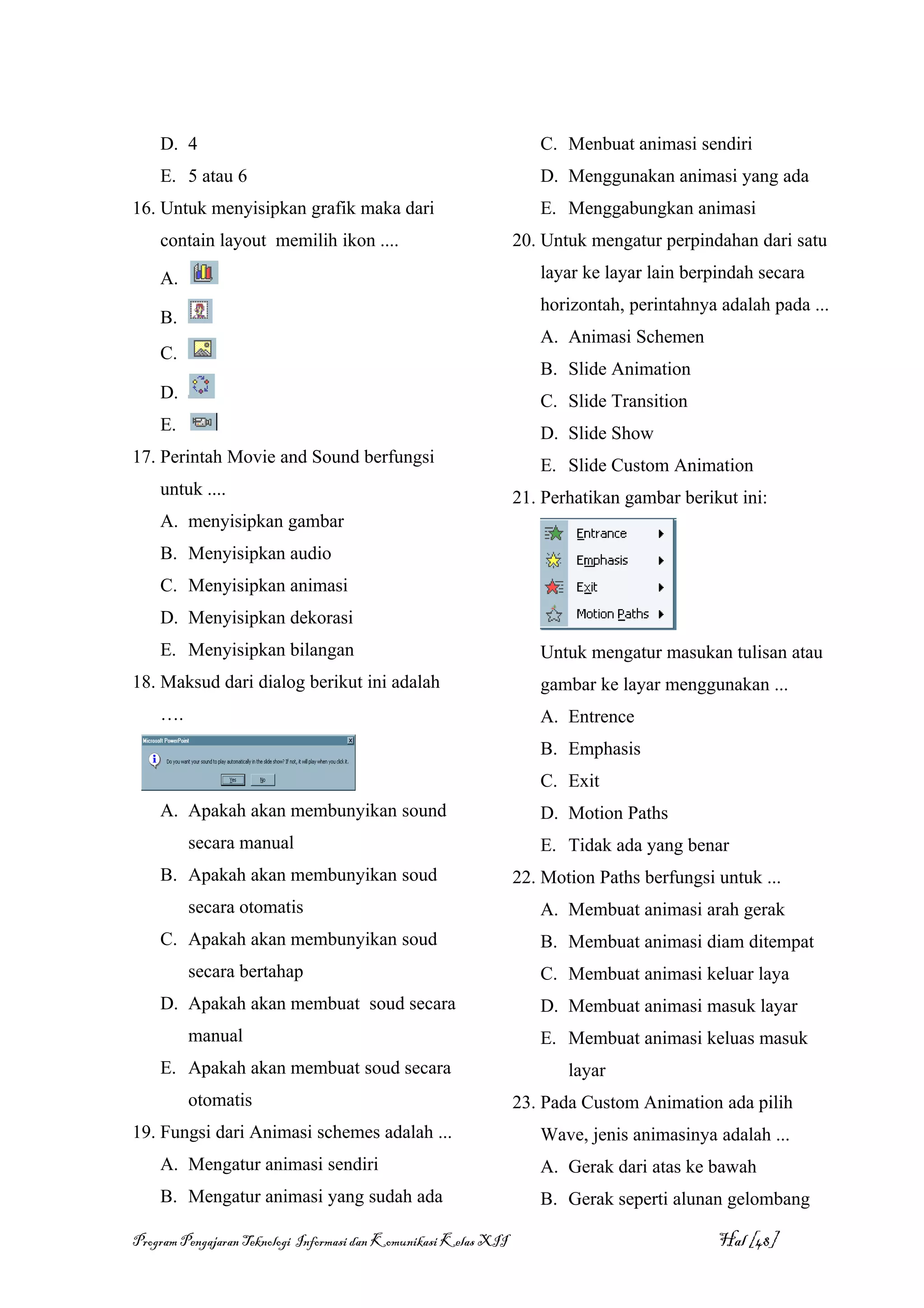 D. 4                                                             C. Menbuat animasi sendiri
    E. 5 atau 6                                                      D. Menggunakan animasi yang ada
16. Untuk menyisipkan grafik maka dari                               E. Menggabungkan animasi
    contain layout memilih ikon ....                              20. Untuk mengatur perpindahan dari satu

    A.                                                               layar ke layar lain berpindah secara
                                                                     horizontah, perintahnya adalah pada ...
    B.
                                                                     A. Animasi Schemen
    C.
                                                                     B. Slide Animation
    D.                                                               C. Slide Transition
    E.                                                               D. Slide Show
17. Perintah Movie and Sound berfungsi                               E. Slide Custom Animation
    untuk ....                                                    21. Perhatikan gambar berikut ini:
    A. menyisipkan gambar
    B. Menyisipkan audio
    C. Menyisipkan animasi
    D. Menyisipkan dekorasi
    E. Menyisipkan bilangan                                          Untuk mengatur masukan tulisan atau
18. Maksud dari dialog berikut ini adalah                            gambar ke layar menggunakan ...
    ….                                                               A. Entrence
                                                                     B. Emphasis
                                                                     C. Exit
    A. Apakah akan membunyikan sound                                 D. Motion Paths
         secara manual                                               E. Tidak ada yang benar
    B. Apakah akan membunyikan soud                               22. Motion Paths berfungsi untuk ...
         secara otomatis                                             A. Membuat animasi arah gerak
    C. Apakah akan membunyikan soud                                  B. Membuat animasi diam ditempat
         secara bertahap                                             C. Membuat animasi keluar laya
    D. Apakah akan membuat soud secara                               D. Membuat animasi masuk layar
         manual                                                      E. Membuat animasi keluas masuk
    E. Apakah akan membuat soud secara                                   layar
         otomatis                                                 23. Pada Custom Animation ada pilih
19. Fungsi dari Animasi schemes adalah ...                           Wave, jenis animasinya adalah ...
    A. Mengatur animasi sendiri                                      A. Gerak dari atas ke bawah
    B. Mengatur animasi yang sudah ada                               B. Gerak seperti alunan gelombang

Program Pengajaran Teknologi Informasi dan Komunikasi Kelas XII                              Hal [48]
 
