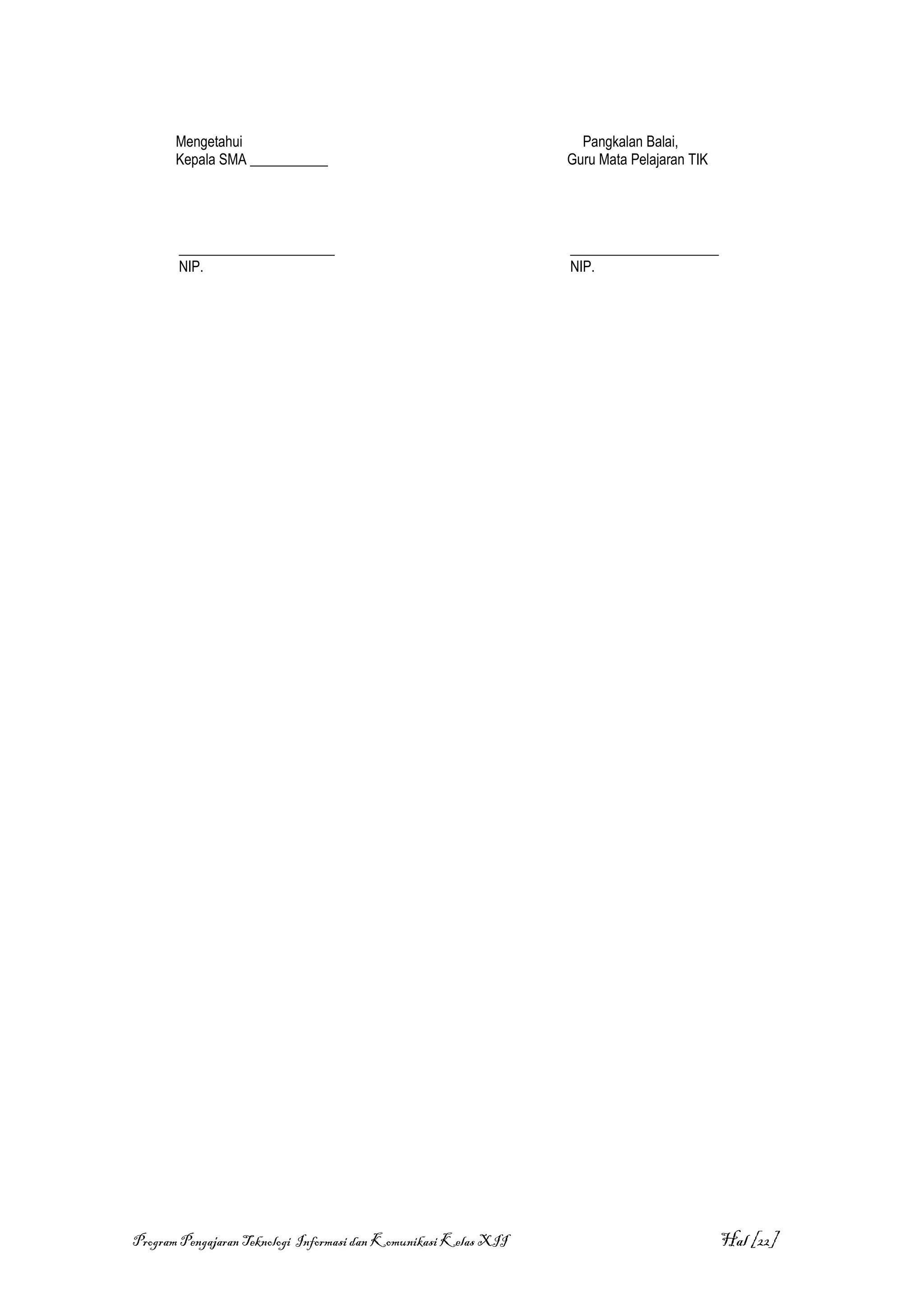 Mengetahui                                                   Pangkalan Balai,
       Kepala SMA ___________                                     Guru Mata Pelajaran TIK




       ______________________                                     _____________________
       NIP.                                                       NIP.




Program Pengajaran Teknologi Informasi dan Komunikasi Kelas XII                             Hal [22]
 