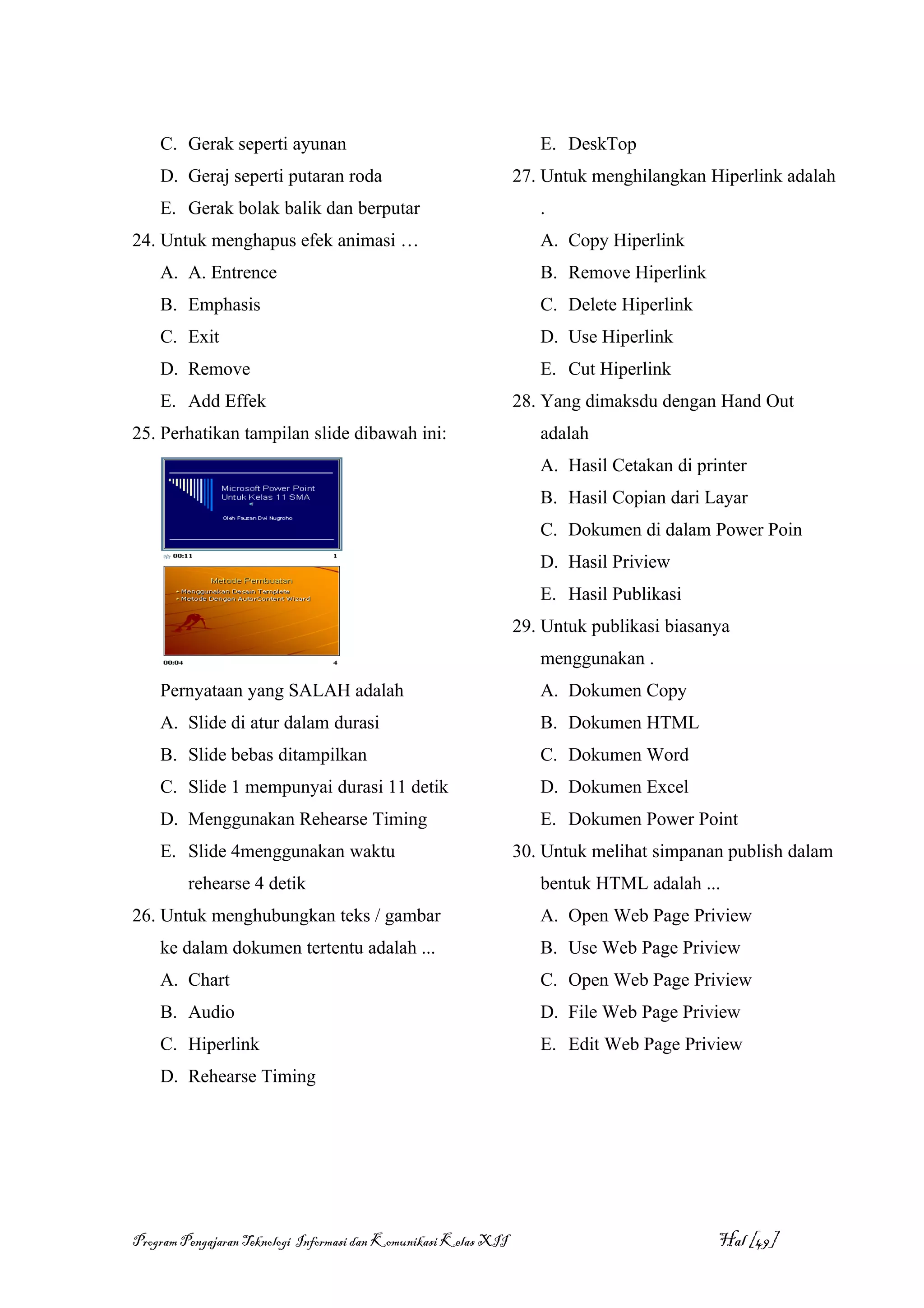 C. Gerak seperti ayunan                                          E. DeskTop
    D. Geraj seperti putaran roda                                 27. Untuk menghilangkan Hiperlink adalah
    E. Gerak bolak balik dan berputar                                .
24. Untuk menghapus efek animasi …                                   A. Copy Hiperlink
    A. A. Entrence                                                   B. Remove Hiperlink
    B. Emphasis                                                      C. Delete Hiperlink
    C. Exit                                                          D. Use Hiperlink
    D. Remove                                                        E. Cut Hiperlink
    E. Add Effek                                                  28. Yang dimaksdu dengan Hand Out
25. Perhatikan tampilan slide dibawah ini:                           adalah
                                                                     A. Hasil Cetakan di printer
                                                                     B. Hasil Copian dari Layar
                                                                     C. Dokumen di dalam Power Poin
                                                                     D. Hasil Priview
                                                                     E. Hasil Publikasi
                                                                  29. Untuk publikasi biasanya
                                                                     menggunakan .
    Pernyataan yang SALAH adalah                                     A. Dokumen Copy
    A. Slide di atur dalam durasi                                    B. Dokumen HTML
    B. Slide bebas ditampilkan                                       C. Dokumen Word
    C. Slide 1 mempunyai durasi 11 detik                             D. Dokumen Excel
    D. Menggunakan Rehearse Timing                                   E. Dokumen Power Point
    E. Slide 4menggunakan waktu                                   30. Untuk melihat simpanan publish dalam
         rehearse 4 detik                                            bentuk HTML adalah ...
26. Untuk menghubungkan teks / gambar                                A. Open Web Page Priview
    ke dalam dokumen tertentu adalah ...                             B. Use Web Page Priview
    A. Chart                                                         C. Open Web Page Priview
    B. Audio                                                         D. File Web Page Priview
    C. Hiperlink                                                     E. Edit Web Page Priview
    D. Rehearse Timing




Program Pengajaran Teknologi Informasi dan Komunikasi Kelas XII                             Hal [49]
 