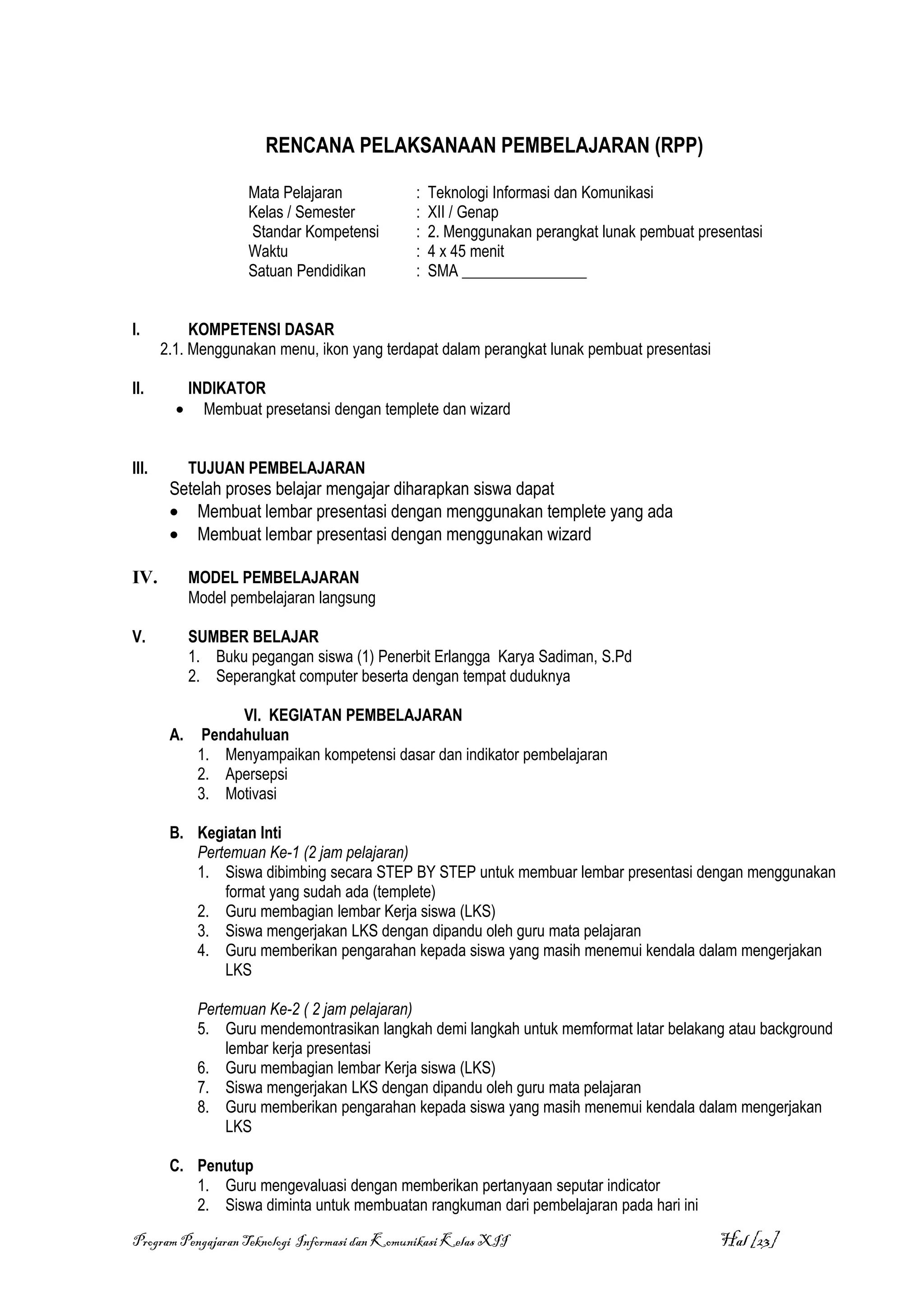 RENCANA PELAKSANAAN PEMBELAJARAN (RPP)

                     Mata Pelajaran            :   Teknologi Informasi dan Komunikasi
                     Kelas / Semester          :   XII / Genap
                     Standar Kompetensi        :   2. Menggunakan perangkat lunak pembuat presentasi
                     Waktu                     :   4 x 45 menit
                     Satuan Pendidikan         :   SMA ________________


I.          KOMPETENSI DASAR
       2.1. Menggunakan menu, ikon yang terdapat dalam perangkat lunak pembuat presentasi

II.          INDIKATOR
         •     Membuat presetansi dengan templete dan wizard


III.         TUJUAN PEMBELAJARAN
        Setelah proses belajar mengajar diharapkan siswa dapat
        • Membuat lembar presentasi dengan menggunakan templete yang ada
        • Membuat lembar presentasi dengan menggunakan wizard

IV.          MODEL PEMBELAJARAN
             Model pembelajaran langsung

V.           SUMBER BELAJAR
             1. Buku pegangan siswa (1) Penerbit Erlangga Karya Sadiman, S.Pd
             2. Seperangkat computer beserta dengan tempat duduknya

                   VI. KEGIATAN PEMBELAJARAN
        A.    Pendahuluan
              1. Menyampaikan kompetensi dasar dan indikator pembelajaran
              2. Apersepsi
              3. Motivasi

        B. Kegiatan Inti
           Pertemuan Ke-1 (2 jam pelajaran)
           1. Siswa dibimbing secara STEP BY STEP untuk membuar lembar presentasi dengan menggunakan
               format yang sudah ada (templete)
           2. Guru membagian lembar Kerja siswa (LKS)
           3. Siswa mengerjakan LKS dengan dipandu oleh guru mata pelajaran
           4. Guru memberikan pengarahan kepada siswa yang masih menemui kendala dalam mengerjakan
               LKS

              Pertemuan Ke-2 ( 2 jam pelajaran)
              5. Guru mendemontrasikan langkah demi langkah untuk memformat latar belakang atau background
                  lembar kerja presentasi
              6. Guru membagian lembar Kerja siswa (LKS)
              7. Siswa mengerjakan LKS dengan dipandu oleh guru mata pelajaran
              8. Guru memberikan pengarahan kepada siswa yang masih menemui kendala dalam mengerjakan
                  LKS

        C. Penutup
           1. Guru mengevaluasi dengan memberikan pertanyaan seputar indicator
           2. Siswa diminta untuk membuatan rangkuman dari pembelajaran pada hari ini

Program Pengajaran Teknologi Informasi dan Komunikasi Kelas XII                              Hal [23]
 