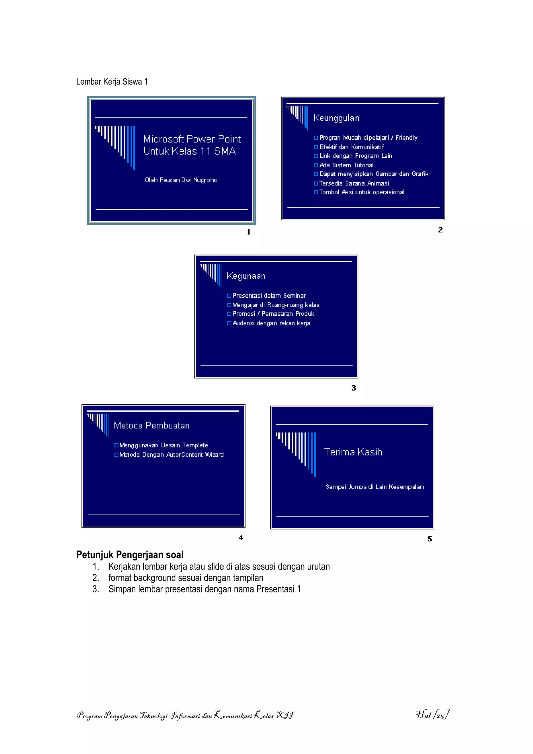 Lembar Kerja Siswa 1




Petunjuk Pengerjaan soal
    1. Kerjakan lembar kerja atau slide di atas sesuai dengan urutan
    2. format background sesuai dengan tampilan
    3. Simpan lembar presentasi dengan nama Presentasi 1




Program Pengajaran Teknologi Informasi dan Komunikasi Kelas XII        Hal [25]
 