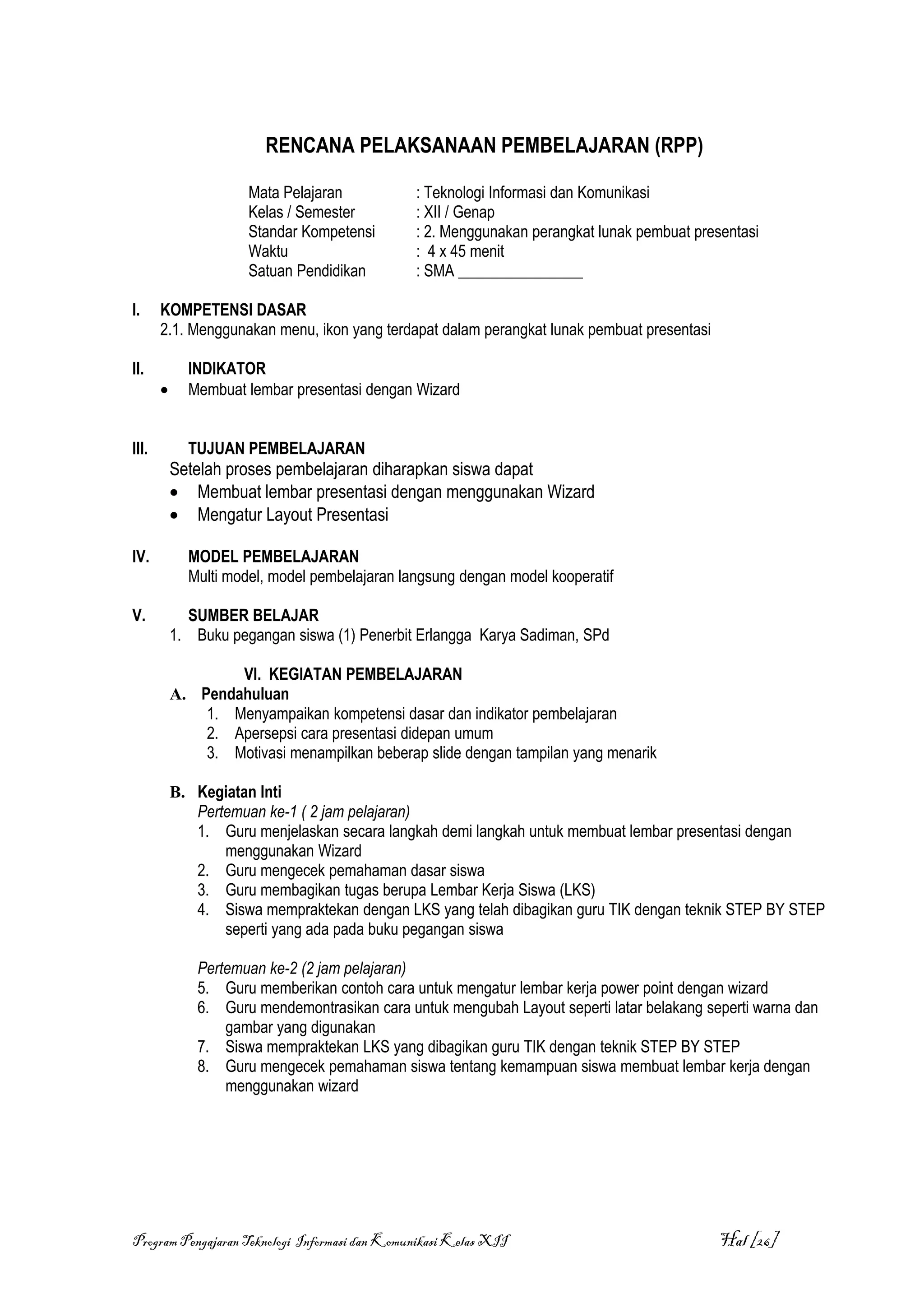 RENCANA PELAKSANAAN PEMBELAJARAN (RPP)

                      Mata Pelajaran           : Teknologi Informasi dan Komunikasi
                      Kelas / Semester         : XII / Genap
                      Standar Kompetensi       : 2. Menggunakan perangkat lunak pembuat presentasi
                      Waktu                    : 4 x 45 menit
                      Satuan Pendidikan        : SMA ________________

I.     KOMPETENSI DASAR
       2.1. Menggunakan menu, ikon yang terdapat dalam perangkat lunak pembuat presentasi

II.          INDIKATOR
       •     Membuat lembar presentasi dengan Wizard


III.         TUJUAN PEMBELAJARAN
           Setelah proses pembelajaran diharapkan siswa dapat
           • Membuat lembar presentasi dengan menggunakan Wizard
           • Mengatur Layout Presentasi

IV.          MODEL PEMBELAJARAN
             Multi model, model pembelajaran langsung dengan model kooperatif

V.           SUMBER BELAJAR
           1. Buku pegangan siswa (1) Penerbit Erlangga Karya Sadiman, SPd

                   VI. KEGIATAN PEMBELAJARAN
           A. Pendahuluan
               1. Menyampaikan kompetensi dasar dan indikator pembelajaran
               2. Apersepsi cara presentasi didepan umum
               3. Motivasi menampilkan beberap slide dengan tampilan yang menarik

           B. Kegiatan Inti
              Pertemuan ke-1 ( 2 jam pelajaran)
              1. Guru menjelaskan secara langkah demi langkah untuk membuat lembar presentasi dengan
                  menggunakan Wizard
              2. Guru mengecek pemahaman dasar siswa
              3. Guru membagikan tugas berupa Lembar Kerja Siswa (LKS)
              4. Siswa mempraktekan dengan LKS yang telah dibagikan guru TIK dengan teknik STEP BY STEP
                  seperti yang ada pada buku pegangan siswa

               Pertemuan ke-2 (2 jam pelajaran)
               5. Guru memberikan contoh cara untuk mengatur lembar kerja power point dengan wizard
               6. Guru mendemontrasikan cara untuk mengubah Layout seperti latar belakang seperti warna dan
                   gambar yang digunakan
               7. Siswa mempraktekan LKS yang dibagikan guru TIK dengan teknik STEP BY STEP
               8. Guru mengecek pemahaman siswa tentang kemampuan siswa membuat lembar kerja dengan
                   menggunakan wizard




Program Pengajaran Teknologi Informasi dan Komunikasi Kelas XII                             Hal [26]
 