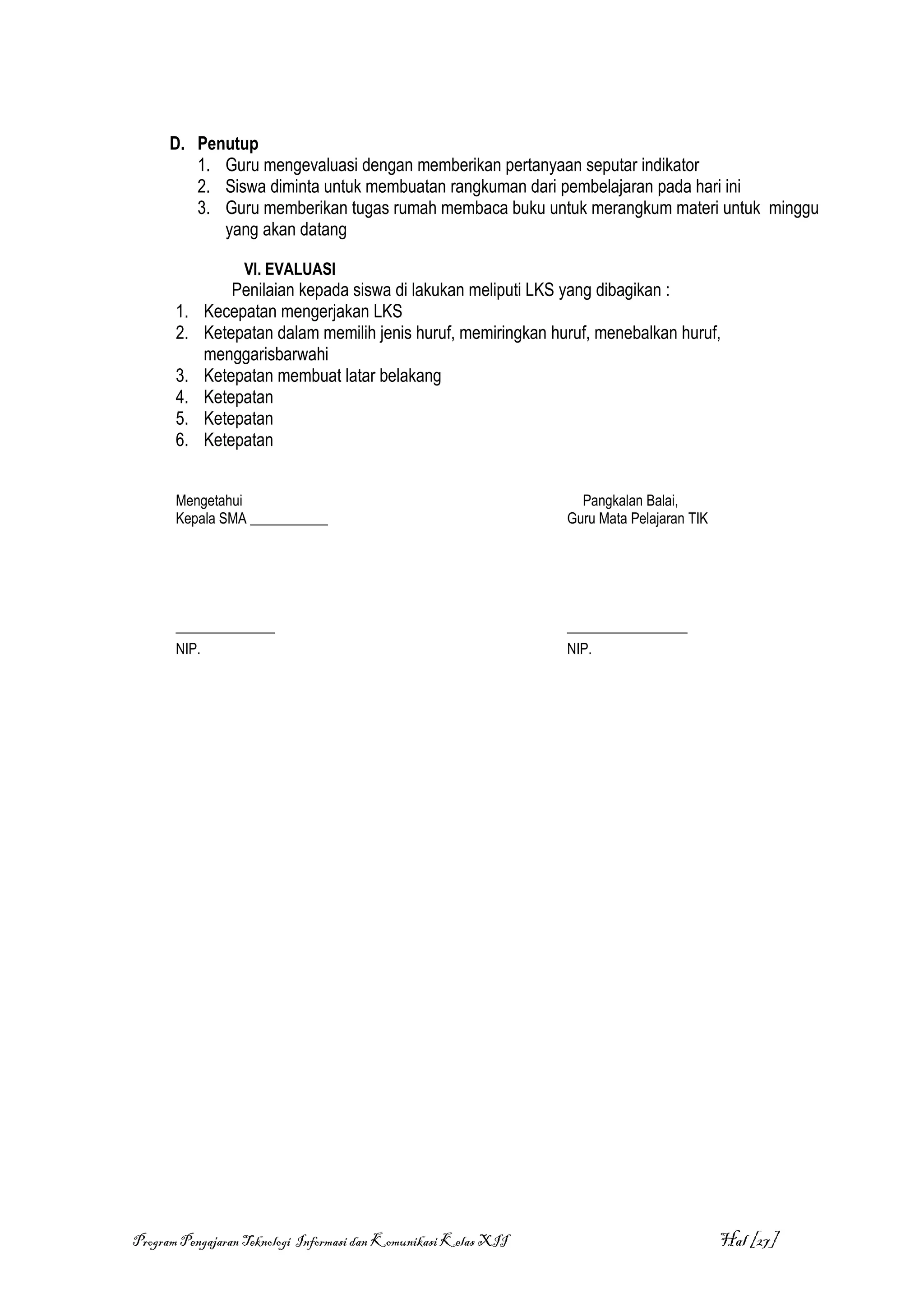 D. Penutup
         1. Guru mengevaluasi dengan memberikan pertanyaan seputar indikator
         2. Siswa diminta untuk membuatan rangkuman dari pembelajaran pada hari ini
         3. Guru memberikan tugas rumah membaca buku untuk merangkum materi untuk minggu
            yang akan datang

                  VI. EVALUASI
                Penilaian kepada siswa di lakukan meliputi LKS yang dibagikan :
       1.   Kecepatan mengerjakan LKS
       2.   Ketepatan dalam memilih jenis huruf, memiringkan huruf, menebalkan huruf,
            menggarisbarwahi
       3.   Ketepatan membuat latar belakang
       4.   Ketepatan
       5.   Ketepatan
       6.   Ketepatan


       Mengetahui                                                   Pangkalan Balai,
       Kepala SMA ___________                                     Guru Mata Pelajaran TIK




       ______________                                             _________________
       NIP.                                                       NIP.




Program Pengajaran Teknologi Informasi dan Komunikasi Kelas XII                             Hal [27]
 