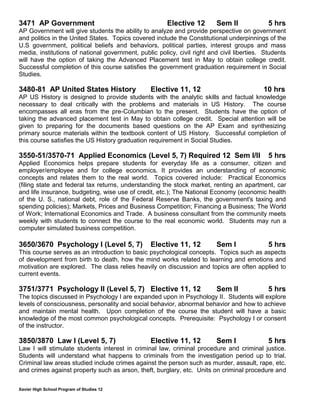 Xavier High School Program of Studies 12
3471 AP Government Elective 12 Sem II 5 hrs
AP Government will give students the ability to analyze and provide perspective on government
and politics in the United States. Topics covered include the Constitutional underpinnings of the
U.S government, political beliefs and behaviors, political parties, interest groups and mass
media, institutions of national government, public policy, civil right and civil liberties. Students
will have the option of taking the Advanced Placement test in May to obtain college credit.
Successful completion of this course satisfies the government graduation requirement in Social
Studies.
3480-81 AP United States History Elective 11, 12 10 hrs
AP US History is designed to provide students with the analytic skills and factual knowledge
necessary to deal critically with the problems and materials in US History. The course
encompasses all eras from the pre-Columbian to the present. Students have the option of
taking the advanced placement test in May to obtain college credit. Special attention will be
given to preparing for the documents based questions on the AP Exam and synthesizing
primary source materials within the textbook content of US History. Successful completion of
this course satisfies the US History graduation requirement in Social Studies.
3550-51/3570-71 Applied Economics (Level 5, 7) Required 12 Sem I/II 5 hrs
Applied Economics helps prepare students for everyday life as a consumer, citizen and
employer/employee and for college economics. It provides an understanding of economic
concepts and relates them to the real world. Topics covered include: Practical Economics
(filing state and federal tax returns, understanding the stock market, renting an apartment, car
and life insurance, budgeting, wise use of credit, etc.); The National Economy (economic health
of the U. S., national debt, role of the Federal Reserve Banks, the government's taxing and
spending policies); Markets, Prices and Business Competition; Financing a Business; The World
of Work; International Economics and Trade. A business consultant from the community meets
weekly with students to connect the course to the real economic world. Students may run a
computer simulated business competition.
3650/3670 Psychology I (Level 5, 7) Elective 11, 12 Sem I 5 hrs
This course serves as an introduction to basic psychological concepts. Topics such as aspects
of development from birth to death, how the mind works related to learning and emotions and
motivation are explored. The class relies heavily on discussion and topics are often applied to
current events.
3751/3771 Psychology II (Level 5, 7) Elective 11, 12 Sem II 5 hrs
The topics discussed in Psychology I are expanded upon in Psychology II. Students will explore
levels of consciousness, personality and social behavior, abnormal behavior and how to achieve
and maintain mental health. Upon completion of the course the student will have a basic
knowledge of the most common psychological concepts. Prerequisite: Psychology I or consent
of the instructor.
3850/3870 Law I (Level 5, 7) Elective 11, 12 Sem I 5 hrs
Law I will stimulate students interest in criminal law, criminal procedure and criminal justice.
Students will understand what happens to criminals from the investigation period up to trial.
Criminal law areas studied include crimes against the person such as murder, assault, rape, etc.
and crimes against property such as arson, theft, burglary, etc. Units on criminal procedure and
 