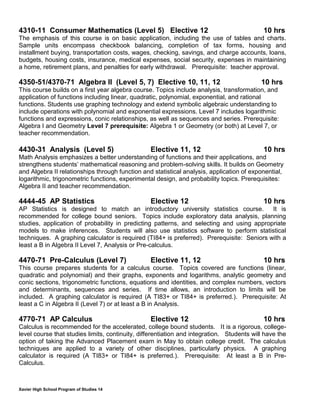 Xavier High School Program of Studies 14
4310-11 Consumer Mathematics (Level 5) Elective 12 10 hrs
The emphasis of this course is on basic application, including the use of tables and charts.
Sample units encompass checkbook balancing, completion of tax forms, housing and
installment buying, transportation costs, wages, checking, savings, and charge accounts, loans,
budgets, housing costs, insurance, medical expenses, social security, expenses in maintaining
a home, retirement plans, and penalties for early withdrawal. Prerequisite: teacher approval.
4350-51/4370-71 Algebra II (Level 5, 7) Elective 10, 11, 12 10 hrs
This course builds on a first year algebra course. Topics include analysis, transformation, and
application of functions including linear, quadratic, polynomial, exponential, and rational
functions. Students use graphing technology and extend symbolic algebraic understanding to
include operations with polynomial and exponential expressions. Level 7 includes logarithmic
functions and expressions, conic relationships, as well as sequences and series. Prerequisite:
Algebra I and Geometry Level 7 prerequisite: Algebra 1 or Geometry (or both) at Level 7, or
teacher recommendation.
4430-31 Analysis (Level 5) Elective 11, 12 10 hrs
Math Analysis emphasizes a better understanding of functions and their applications, and
strengthens students’ mathematical reasoning and problem-solving skills. It builds on Geometry
and Algebra II relationships through function and statistical analysis, application of exponential,
logarithmic, trigonometric functions, experimental design, and probability topics. Prerequisites:
Algebra II and teacher recommendation.
4444-45 AP Statistics Elective 12 10 hrs
AP Statistics is designed to match an introductory university statistics course. It is
recommended for college bound seniors. Topics include exploratory data analysis, planning
studies, application of probability in predicting patterns, and selecting and using appropriate
models to make inferences. Students will also use statistics software to perform statistical
techniques. A graphing calculator is required (TI84+ is preferred). Prerequisite: Seniors with a
least a B in Algebra II Level 7, Analysis or Pre-calculus.
4470-71 Pre-Calculus (Level 7) Elective 11, 12 10 hrs
This course prepares students for a calculus course. Topics covered are functions (linear,
quadratic and polynomial) and their graphs, exponents and logarithms, analytic geometry and
conic sections, trigonometric functions, equations and identities, and complex numbers, vectors
and determinants, sequences and series. If time allows, an introduction to limits will be
included. A graphing calculator is required (A TI83+ or TI84+ is preferred.). Prerequisite: At
least a C in Algebra II (Level 7) or at least a B in Analysis.
4770-71 AP Calculus Elective 12 10 hrs
Calculus is recommended for the accelerated, college bound students. It is a rigorous, college-
level course that studies limits, continuity, differentiation and integration. Students will have the
option of taking the Advanced Placement exam in May to obtain college credit. The calculus
techniques are applied to a variety of other disciplines, particularly physics. A graphing
calculator is required (A TI83+ or TI84+ is preferred.). Prerequisite: At least a B in Pre-
Calculus.
 