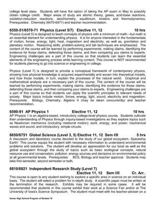 Xavier High School Program of Studies 18
college level class. Students will have the option of taking the AP exam in May to possibly
obtain college credit. Major areas of study are atomic theory, gases, acid-base reactions,
oxidation-reduction reactions, stoichiometry, equilibrium, kinetics and thermodynamics.
Prerequisites: Chemistry (6470-6471) and teacher recommendation.
6550-51/6570-71 Physics (Level 5/7) Elective 11, 12 10 hrs
Physics (Level 5) is designed to teach concepts of physics with a minimum of math—but math is
an essential element for understanding physics. It is for anyone interested in the fundamentals
of motion, forces, energy, light, heat, magnetism and electricity, as well as, gravitation and
planetary motion. Reasoning skills, problem-solving and lab techniques are emphasized. The
content of the course will be learned by performing experiments, making claims, identifying the
evidence for those claims, defending those claims, and then comparing you claims to experts.
Engineering challenges are a part of this course so that students can learn the essential
elements of the engineering process while learning content. This course is NOT recommended
for students planning to go into science or engineering in college.
Physics (Level 7) is designed to provide a conceptual framework of contemporary physics,
showing how physical knowledge is acquired experimentally and woven into theoretical models,
and how those models, in turn, explain the processes of the natural world. Graphical and
mathematical analysis are a necessary part of this course. The content of the course will be
learned by performing experiments, making claims, identifying the evidence for those claims,
defending those claims, and then comparing your claims to experts. Engineering challenges are
a part of this course so that students can apply the scientific principles to relevant needs of
society. Major topics include motion, forces, energy, light, sound, electricity and magnetism.
Prerequisite: Biology, Chemistry, Algebra II (may be taken concurrently) and teacher
recommendation.
6590-91 AP Physics 1 Elective 11, 12 10 hrs
AP Physics 1 is an algebra-based, introductory college-level physics course. Students cultivate
their understanding of Physics through inquiry-based investigations as they explore topics such
as Newtonian mechanics (including rotational motion); work, energy, and power; mechanical
waves and sound; and introductory, simple circuits.
6650/6751 Global Science (Level 3, 5) Elective 11, 12 Sem I/II 5 hrs
A discussion and laboratory course devoted to the study of our global ecosystem, Spaceship
Earth! This course equips the student with necessary information to understand environmental
problems and solutions. The student will develop an appreciation for our local as well as the
global ecosystem through the study of topics such as basic ecological concepts, natural
resource use and conservation; pollution, energy sources and decisions on environmental policy
at all governmental levels. Prerequisites: BCS, Biology and teacher approval. Students may
take first semester, second semester or both.
6810/6821 Independent Research Study (Level 7)
Elective 11, 12 Sem I/II Cr. Arr.
This course is open to any student wishing to explore a specific area in science on an individual
basis. The student will select a problem for in-depth study. A scientific paper must be written at
the termination of the research. Exhibits may be required in some cases. It will be
recommended that students in this course exhibit their work at a Science Fair and/or at The
University of Iowa's Science Symposium. The student must meet with his teacher-adviser on a
 