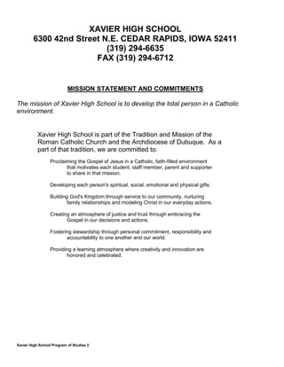 Xavier High School Program of Studies 2
XAVIER HIGH SCHOOL
6300 42nd Street N.E. CEDAR RAPIDS, IOWA 52411
(319) 294-6635
FAX (319) 294-6712
MISSION STATEMENT AND COMMITMENTS
The mission of Xavier High School is to develop the total person in a Catholic
environment.
Xavier High School is part of the Tradition and Mission of the
Roman Catholic Church and the Archdiocese of Dubuque. As a
part of that tradition, we are committed to:
Proclaiming the Gospel of Jesus in a Catholic, faith-filled environment
that motivates each student, staff member, parent and supporter
to share in that mission.
Developing each person's spiritual, social, emotional and physical gifts.
Building God's Kingdom through service to our community, nurturing
family relationships and modeling Christ in our everyday actions.
Creating an atmosphere of justice and trust through embracing the
Gospel in our decisions and actions.
Fostering stewardship through personal commitment, responsibility and
accountability to one another and our world.
Providing a learning atmosphere where creativity and innovation are
honored and celebrated.
 