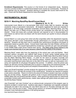 Xavier High School Program of Studies 22
Enrollment Requirements: This course is in the format of an independent study. Students
must be currently enrolled in a performance-based music course as a prerequisite. Purchase of
text materials may be required. Students desiring to complete the course shall enroll for the
year. Check with the Music Department for more information.
INSTRUMENTAL MUSIC
8210-11 Marching Band/Pep Band/Concert Band
Elective 9, 10, 11, 12 10 hrs
Instrumental music (Band) is a two-semester class which meets daily for students who play
woodwind, brass or percussion instruments. All students registered for band are required to
participate in all three large conducted ensembles (Concert Band, Marching Band, and Pep
Band), and take one (1) fifteen-minute private lesson per scheduled due date with the band
director. Those who study with a private instructor are required to turn in documentation for
each lesson as well as have one lesson with the band director per quarter to ensure adequate
progress.
Concert Band* is a core group from which all other ensembles within the department originate.
This group will learn music fundamentals through performance of a variety of concert band
literature. Students will also learn how to evaluate their performance throughout all phases of
preparation based on specific criteria. Concert band meets daily from late October until the end
of the school year. The concert band performs at least four concerts per year and participates
in the IHSMA State Large Group Festival each spring. The State Large Group Festival is the
single most important day of our year because it determines the validity of the program.
Marching Band* meets daily from the beginning of the school year until mid-October. Band
members perform pre-game and halftime field shows at home varsity football games and
participate in area marching band festivals, including the IHSMA State Marching Band Festival
and the Metro Marching Band Classic. In order for the band to progress musically and
technically throughout the course of the marching season, students are required to attend a
one-week marching band camp held prior to the start of the year as well as a percussion mini-
camp and sectionals for all groups throughout the summer. In addition, once the school year
begins we will have morning rehearsals prior to school in large-group and sectional formats. (It
is possible to do both marching band and earlybird fitness/wellness.- they do not conflict)
Solos and Small Ensembles* provide students the opportunity to advance their individual music
skills which in turn, will help the success of the overall group. Students are required to prepare
a solo and/or ensemble. There is no limit to the amount of entries a student may have, provided
they are not like entries. Students will perform at the in-house solo/ensemble festival and the
IHSMA State Solo and Small Ensemble Festival. Other performing opportunities for solos/small
ensembles include public performances, master class settings with guest artists and peers, and
the All-City Music Festival.
Jazz Ensemble* and Jazz Combos* are an extracurricular component of the program open to
students enrolled in concert band. Auditions take place in September and regularly scheduled
rehearsals are held in the mornings (for Jazz Band One) and on Thursday evenings (for Jazz
Band Two) until the end of April. These groups perform at concerts throughout the year and
compete in jazz festivals/competitions in the spring semester.
 