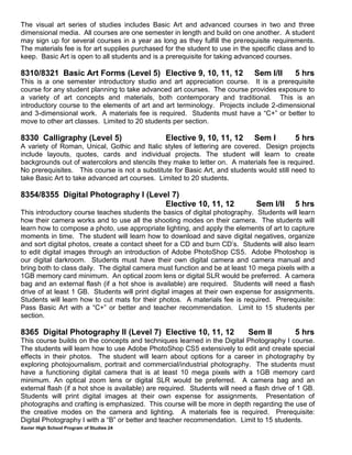 Xavier High School Program of Studies 24
The visual art series of studies includes Basic Art and advanced courses in two and three
dimensional media. All courses are one semester in length and build on one another. A student
may sign up for several courses in a year as long as they fulfill the prerequisite requirements.
The materials fee is for art supplies purchased for the student to use in the specific class and to
keep. Basic Art is open to all students and is a prerequisite for taking advanced courses.
8310/8321 Basic Art Forms (Level 5) Elective 9, 10, 11, 12 Sem I/II 5 hrs
This is a one semester introductory studio and art appreciation course. It is a prerequisite
course for any student planning to take advanced art courses. The course provides exposure to
a variety of art concepts and materials, both contemporary and traditional. This is an
introductory course to the elements of art and art terminology. Projects include 2-dimensional
and 3-dimensional work. A materials fee is required. Students must have a “C+” or better to
move to other art classes. Limited to 20 students per section.
8330 Calligraphy (Level 5) Elective 9, 10, 11, 12 Sem I 5 hrs
A variety of Roman, Unical, Gothic and Italic styles of lettering are covered. Design projects
include layouts, quotes, cards and individual projects. The student will learn to create
backgrounds out of watercolors and stencils they make to letter on. A materials fee is required.
No prerequisites. This course is not a substitute for Basic Art, and students would still need to
take Basic Art to take advanced art courses. Limited to 20 students.
8354/8355 Digital Photography I (Level 7)
Elective 10, 11, 12 Sem I/II 5 hrs
This introductory course teaches students the basics of digital photography. Students will learn
how their camera works and to use all the shooting modes on their camera. The students will
learn how to compose a photo, use appropriate lighting, and apply the elements of art to capture
moments in time. The student will learn how to download and save digital negatives, organize
and sort digital photos, create a contact sheet for a CD and burn CD’s. Students will also learn
to edit digital images through an introduction of Adobe PhotoShop CS5. Adobe Photoshop is
our digital darkroom. Students must have their own digital camera and camera manual and
bring both to class daily. The digital camera must function and be at least 10 mega pixels with a
1GB memory card minimum. An optical zoom lens or digital SLR would be preferred. A camera
bag and an external flash (if a hot shoe is available) are required. Students will need a flash
drive of at least 1 GB. Students will print digital images at their own expense for assignments.
Students will learn how to cut mats for their photos. A materials fee is required. Prerequisite:
Pass Basic Art with a “C+” or better and teacher recommendation. Limit to 15 students per
section.
8365 Digital Photography II (Level 7) Elective 10, 11, 12 Sem II 5 hrs
This course builds on the concepts and techniques learned in the Digital Photography I course.
The students will learn how to use Adobe PhotoShop CS5 extensively to edit and create special
effects in their photos. The student will learn about options for a career in photography by
exploring photojournalism, portrait and commercial/industrial photography. The students must
have a functioning digital camera that is at least 10 mega pixels with a 1GB memory card
minimum. An optical zoom lens or digital SLR would be preferred. A camera bag and an
external flash (if a hot shoe is available) are required. Students will need a flash drive of 1 GB.
Students will print digital images at their own expense for assignments. Presentation of
photographs and crafting is emphasized. This course will be more in depth regarding the use of
the creative modes on the camera and lighting. A materials fee is required. Prerequisite:
Digital Photography I with a “B” or better and teacher recommendation. Limit to 15 students.
 