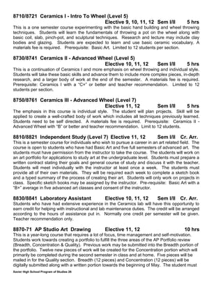 Xavier High School Program of Studies 26
8710/8721 Ceramics I - Intro To Wheel (Level 5)
Elective 9, 10, 11, 12 Sem I/II 5 hrs
This is a one semester course experimenting with the basic hand building and wheel throwing
techniques. Students will learn the fundamentals of throwing a pot on the wheel along with
basic coil, slab, pinch-pot, and sculptural techniques. Research and lecture may include clay
bodies and glazing. Students are expected to learn and use basic ceramic vocabulary. A
materials fee is required. Prerequisite: Basic Art. Limited to 12 students per section.
8730/8741 Ceramics II - Advanced Wheel (Level 5)
Elective 10, 11, 12 Sem I/II 5 hrs
This is a continuation of Ceramics I and more emphasis on wheel throwing and individual style.
Students will take these basic skills and advance them to include more complex pieces, in-depth
research, and a larger body of work at the end of the semester. A materials fee is required.
Prerequisite: Ceramics I with a “C+” or better and teacher recommendation. Limited to 12
students per section.
8750/8761 Ceramics III - Advanced Wheel (Level 7)
Elective 11, 12 Sem I/II 5 hrs
The emphasis in this course is individual style. The student will plan projects. Skill will be
applied to create a well-crafted body of work which includes all techniques previously learned.
Students need to be self directed. A materials fee is required. Prerequisite: Ceramics II -
Advanced Wheel with “B” or better and teacher recommendation. Limit to 12 students.
8810/8821 Independent Study (Level 7) Elective 11, 12 Sem I/II Cr. Arr.
This is a semester course for individuals who wish to pursue a career in an art related field. The
course is open to students who have had Basic Art and five full semesters of advanced art. The
students must have permission from the instructor to take the course. The students will work on
an art portfolio for applications to study art at the undergraduate level. Students must prepare a
written contract stating their goals and general course of study and discuss it with the teacher.
Students will meet individually with the instructor at least once a week. The students must
provide all of their own materials. They will be required each week to complete a sketch book
and a typed summary of the process of creating their art. Students will only work on projects in
class. Specific sketch books may be assigned by the instructor. Pre-requisite: Basic Art with a
“B+” average in five advanced art classes and consent of the instructor.
8830/8841 Laboratory Assistant Elective 10, 11, 12 Sem I/II Cr. Arr.
Students who have had extensive experience in the Ceramics lab will have this opportunity to
earn credit for helping with instructional and lab maintenance duties. The credit will be arranged
according to the hours of assistance put in. Normally one credit per semester will be given.
Teacher recommendation only.
8870-71 AP Studio Art Drawing Elective 11, 12 10 hrs
This is a year-long course that requires a lot of focus, time management and self-motivation.
Students work towards creating a portfolio to fulfill the three areas of the AP Portfolio review
(Breadth, Concentration & Quality). Previous work may be submitted into the Breadth portion of
the portfolio. Twelve new pieces of work will be created for the Concentration portion which will
primarily be completed during the second semester in class and at home. Five pieces will be
mailed in for the Quality section. Breadth (12 pieces) and Concentration (12 pieces) will be
digitally submitted along with a written portion towards the beginning of May. The student must
 