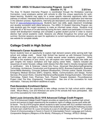 Xavier High School Program of Studies 29
9610/9621 AREA 10 Student Internship Program (Level 5)
Elective 11, 12 2.5/5 hrs
The Area 10 Student Internship Program is coordinated through the Workplace Learning
Connection. Local employers partner with schools to offer this unique opportunity for work-
based learning. Students may apply for a career specific internship opportunity within their
pathway of interest. Interested students must successfully complete an application and interview
in the selection process. Applications, internship job descriptions and session schedules can be
found at www.workplace-learning.org Students learn new skills, apply classroom knowledge
and develop successful work place behaviors. The AREA 10 Student Internship Program can
help students gain the insight necessary to make an informed career choice. Students must
complete 45 or 90 hours of on-site learning during the term, attend and participate in 6 hours of
career skill development meetings and complete a guided student journal in order to receive
elective high school academic credit. Sessions are offered throughout the school year and
summer. Summer sessions are open for application to current sophomores and juniors. Please
see website for complete details.
College Credit in High School
Kirkwood’s Career Academies
Xavier students have an opportunity to explore high demand careers while earning both high
school and college credit. Xavier High School has teamed up with Kirkwood Community
College and other area high schools to create several career academy programs. When
enrolled in the academy of your choice, you will explore new careers, develop new skills and
gain insights into today’s workplace and high paying career fields. Options included are
sequences of career focused, college credit classes that often lead to industry-recognized skills
or certification: Arts & Sciences: Liberal Arts Focus, Advanced Manufacturing/Engineering
Technology, Architecture, Construction and Engineering (ACE), Business Exploration, Business:
Social Media Marketing, Computer Software Development, Criminal Justice, Dental, Education,
Emergency Medical Services (EMT), Graphics, Media, Communications and Design, Human
Services (Pre-social Work), Industrial Maintenance/Renewable Energy/Automation, Information
Technology, Patient Care, Pharmacy Tech, Physical Therapist Assistant, Pre-professional,
Project Lead The Way: Engineering, Transportation. See one of the counselors for more
information. February and March deadlines to apply.
Post-Secondary Enrollment Option
Xavier students have the opportunity to take college courses for high school and/or college
credit. Mount Mercy, Coe and Kirkwood are some of the schools that have participated. See
one of the counselors for more information.
Saint Louis University (SLU) 1818 Advanced College Credit Program
The 1818 Advanced College Credit Program provides an opportunity for qualified high school
juniors and seniors to begin experiencing the academic rigors of college course work while still
at Xavier. The SLU1818 program allows students to take courses with SLU certified instructors
who serve as adjunct professors. This means that students who are taking the following courses
at Xavier earn credit from St. Louis University at a cost of only $65 per credit hour: 2nd semester
French III (Communicating in French I) French IV (Intermediate French: Language and Culture),
Comparative Religions (Religions of the World), Philosophy of Theology, AP/SLU- Biology
 