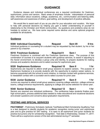 Xavier High School Program of Studies 5
GUIDANCE
Guidance classes and individual conferences are a required combination for freshmen,
sophomores, juniors and seniors. Basic areas of emphasis include: interpretation of personal
data; information about vocations, college, academics, etc.; communication and listening skills;
self awareness and awareness of others, goal setting, and development of positive attitudes.
We would like to assist each of you as you plan for your education and vocation. We hope
to help with personal decisions by helping you gain a better understanding of yourself in
relationship to the Christian and World communities. As questions and problems arise do not
hesitate to contact us. We have some required some elective and some optional programs
available for all students.
Guidance
9300 Individual Counseling Request Sem I/II 0 hrs
Individual guidance or counseling for a student may be requested by that student, by his or her
parent or by a teacher.
9310 Freshman Guidance Required 9 Sem I 1 hr
Freshmen Guidance is combined with the Freshman Xperience class. The purpose of this
combination of courses is to acquaint students with guidance services, to assist in adjusting to
the Xavier environment, to develop a group unity and identity, to prepare students for making
choices and academic decisions and to select courses for sophomore year.
9320 Sophomore Guidance Required 10 Sem II 1 hr
Sophomores are required to attend small group sessions to explore careers. The purpose of
Sophomore Guidance is to provide students with the opportunity to explore career options, to
become acquainted with the school to work initiative, to maintain contact with guidance services,
to reestablish contact with a counselor and to select courses for junior year.
9330 Junior Guidance Required 11 Sem II 1 hr
Juniors are required to attend small group sessions covering college selection, college entrance
exams, college entrance requirements, applying to college and course selection for senior year..
9340 Senior Guidance Required 12 Sem I 1 hr
Seniors are required one individual conference. The conference helps students finalize post-
high school plans, process additional data needed to make educational and vocational decisions
and answer questions and concerns about graduation requirements.
TESTING AND SPECIAL SERVICES
PSAT/NMSQT - Preliminary Scholastic Aptitude Test/National Merit Scholarship Qualifying Test
is a test designed to identify students for academic recognition during junior and sophomore
year and to give practice for SAT testing. It is open to all sophomore and junior students for
practice but juniors only for scholarship recognition. Test date is Wednesday, October 11, 2017.
There will be a sophomore version of this test administered during 2nd semester.
 