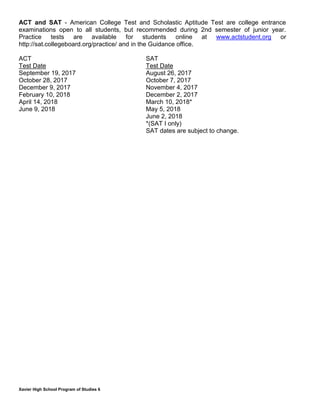 Xavier High School Program of Studies 6
ACT and SAT - American College Test and Scholastic Aptitude Test are college entrance
examinations open to all students, but recommended during 2nd semester of junior year.
Practice tests are available for students online at www.actstudent.org or
http://sat.collegeboard.org/practice/ and in the Guidance office.
ACT SAT
Test Date Test Date
September 19, 2017 August 26, 2017
October 28, 2017 October 7, 2017
December 9, 2017 November 4, 2017
February 10, 2018 December 2, 2017
April 14, 2018 March 10, 2018*
June 9, 2018 May 5, 2018
June 2, 2018
*(SAT I only)
SAT dates are subject to change.
 