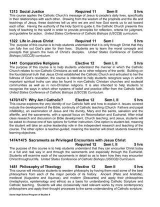 Xavier High School Program of Studies 8
1313 Social Justice Required 11 Sem II 5 hrs
This course applies the Catholic Church’s message of Jesus to people’s daily lives, specifically
in their relationships with each other. Drawing from the wisdom of the prophets and the life and
teachings of Jesus, these doctrines tell us who we are and how God wants us to act toward
each other. Having the authority of the Holy Spirit to guide it, the Catholic Church presents this
body of teaching to the world in order to provide principles for reflection, criteria for judgment,
and guideline for action. United States Conference of Catholic Bishops (USCCB) curriculum.
1322 Life in Jesus Christ Required 11 Sem I 5 hrs
The purpose of this course is to help students understand that it is only through Christ that they
can fully live out God’s plan for their lives. Students are to learn the moral concepts and
precepts that govern the lives of Christ’s disciples. United States Conference of Catholic
Bishops (USCCB) curriculum.
1441 Comparative Religions Elective 12 Sem I, II 5 hrs
The purpose of this course is to help students understand the manner in which the Catholic
Church relates to non-Catholic Christians as well as to other religions of the world. Building on
the foundational truth that Jesus Christ established the Catholic Church and entrusted to her the
fullness of God’s revelation, the course is intended to help students recognize ways in which
important spiritual truths can also be found in non-Catholic Christian churches and ecclesial
communities as well as in non-Christian religions. It is also intended to help students to
recognize the ways in which other systems of belief and practice differ from the Catholic faith.
United States Conference of Catholic Bishops (USCCB) Curriculum.
1470/1471 Why Am I Catholic? Elective 12 Sem I, II 5 hrs
This course explores the very identity of our Catholic faith and how to explain it. Issues covered
include the development of the Bible; continuity of Catholic teaching (Church Fathers and papal
infallibility), an examination of Jesus and His divinity, Mary and the saints, salvation and the
afterlife, and the sacraments, with a special focus on Reconciliation and Eucharist. After initial
class research and discussion on Bible development, Church teaching, and Jesus, students will
be asked to choose one of two options for further instruction. One option is student-led, meaning
the student will take an active leadership role in the independent research and teaching of the
course. The other option is teacher-guided, meaning the teacher will direct students toward the
learning objectives.
1474/1475 Sacraments as Privileged Encounters with Jesus Christ
Required 12 Sem I, II 5 hrs
The purpose of this course is to help students understand that they can encounter Christ today
in a full and real way in and through the sacraments and especially through the Eucharist.
Students will examine each of the sacraments in detail so as to learn how they may encounter
Christ throughout life. United States Conference of Catholic Bishops (USCCB) Curriculum.
1481 Philosophy of Theology Elective 12 Sem II 5 hrs
This course will introduce students to western philosophy by having them read some of the best
philosophers from each of the major periods of its history: Ancient (Plato and Aristotle),
medieval (Augustine and Aquinas), and modern (Descartes) and apply their philosophies
(metaphysics, epistemology and ethics) as a basis for understanding Catholic Scripture and
Catholic teaching. Students will also occasionally read relevant works by more contemporary
philosophers and apply their thought processes to the same understanding of Catholic scripture.
 