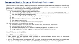 19
Pengajuan/Seleksi Proposal: Metodologi Pelaksanaan
Organisasi pengusul wajib membuat metodologi pelaksanaan program yang memuat deskripsi tentang cara-cara yang akan
dilakukan untuk melaksanakan dan mengukur pencapaian program. Deskripsi metodologi setidaknya mencakup: (1)
Perencanaan, (2) Pelaksanaan, (3) Evaluasi Pelaksanaan dan Dampak.
Pada tahap perencanaan, setidaknya memuat informasi tentang
1) Lokasi Pelaksanaan Program (Provinsi, Kabupaten/Kota)
2) Jenis dan Jenjang Pendidikan dan Nama Sekolah yang menjadi sasaran (PAUD/SD/SMP/TKLB/SDLB/SMPLB), yang
pada tahap awal dilaksanakan di sekolah negeri.
3) Jumlah Sekolah, Guru, dan Peserta Didik yang akan menjadi sasaran program.
4) Jenis
5) Waktu dan tahapan Pelaksanaan untuk periode 2020-2022
6) Hasil yang diharapkan dicapai
7) Pihak-pihak yang akan dilibatkan dalam pelaksanaan program
Pada tahap pelaksanaan, mencakup deskripsi tentang :
1) Pola Diklat yang akan digunakan (Tatap Muka Penuh, In On In, Pendampingan, dan lain lain)
2) Struktur Program dan Jumlah Jam Diklat
3) Perangkat Diklat yang akan digunakan (Bahan Ajar, Modul, KIT, Alat dan Bahan, dan lain lain)
4) Tenaga Pengajar dan Fasilitator yang akan bertugas (kualifikasi, kompetensi, dan lain lain)
Evaluasi Pelaksanaan dan Dampak Diklat
Evaluasi Pelaksanaan Dampak Diklat memuat deskprisi tentang :
1) Teknik evaluasi yang akan digunakan untuk mengukur (a) Capaian kompetensi peserta Diklat, (b) Keberhasilan
penyelenggaraan Diklat, dan (c) instrumen yang digunakan.
2) Rencana pelaksanaan Evaluasi Dampak Diklat, yang mencakup: (a) Dampak Diklat bagi peserta didik, (b) Dampak diklat
bagi sejawat dan lingkungan sekolah, dan (c) Dampak Diklat bagi komunitas guru, (d) instrument yang digunakan.
 