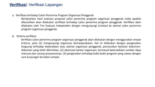 23
Verifikasi: Verifikasi Lapangan
a. Verifikasi terhadap Calon Penerima Program Organisasi Penggerak
Berdasarkan hasil evaluasi proposal calon penerima program organisasi penggerak maka apabila
dibutuhkan akan dilakukan verifikasi terhadap calon penerima program penggerak. Verifikasi akan
dilakukan oleh Tim Evaluasi Independen dengan mengunjungi (visitasi) ke alamat calon penerima
program organisasi penggerak.
b. Kriteria verifikasi
Verifikasi calon penerima program organisasi penggerak akan dilakukan dengan menggunakan empat
kriteria, yaitu (1) mengunjungi organisasi kemasyarakatan. Hal ini dilakukan dengan pengecekan
langsung terhadap keberadaan atau alamat organisasi penggerak, pencocokan keaslian dokumen-
dokumen yang telah dikirimkan, (2) observasi kantor organisasi, termasuk ketersediaan sumber daya
manusia dan sarana prasarananya. (3) pengecekan terhadap bukti-bukti program yang sukses dengan
cara kunjungan ke lokasi sampel.
 