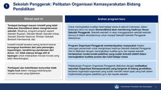 Kementerian Pendidikan dan Kebudayaan 4
Sekolah Penggerak: Pelibatan Organisasi Kemasyarakatan Bidang
Pendidikan
Untuk meningkatkan kualitas hasil belajar siswa di seluruh Indonesia, dalam
beberapa tahun ke depan Kemendikbud akan mendorong hadirnya ribuan
Sekolah Penggerak. Sekolah-sekolah ini akan menggerakkan sekolah-sekolah
lainnya di dalam ekosistemnya untuk menjadi Sekolah-Sekolah Penggerak
selanjutnya.
Program Organisasi Penggerak memberdayakan masyarakat melalui
dukungan pemerintah untuk menginisiasi hadirnya Sekolah-Sekolah Penggerak.
Hal ini dilakukan dengan meningkatkan kualitas guru dan kepala sekolah
berdasarkan model-model pelatihan yang sudah terbukti efektif dalam
meningkatkan kualitas proses dan hasil belajar siswa.
Pelaksanaan Program Organisasi Penggerak dilakukan dengan melibatkan
sejumlah Organisasi Kemasyarakatan yang bergerak di bidang pendidikan,
terutama organisasi-organisasi yang sudah memiliki rekam jejak yang baik dalam
implementasi program pelatihan guru dan kepala sekolah.
Situasi saat ini
Terdapat berbagai macam inisiatif yang telah
dilakukan Kemdikbud dalam mengintervensi
sekolah. Misalnya, program-program seperti
Sekolah Rujukan, Sekolah Model, Sekolah Imbas,
Sekolah Standar Nasional, Rintisan Sekolah
Bertaraf Internasional, dsb.
Inisitatif-inisiatif tersebut sering terhenti karena
kurangnya komitmen dari para pemangku
kepentingan, berakhirnya pendanaan dari
donor, dan tidak adanya tenaga ahli di
lapangan untuk melanjutkan inovasi-inovasi yang
telah dikembangkan.
Partisipasi dan keterlibatan komunitas tidak
begitu kuat dalam menjaga keberlanjutan
inovasi-inovasi yang dijalankan.
1
Arahan program baru
 