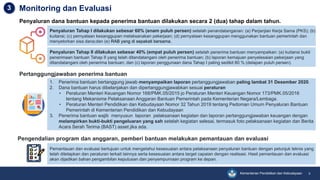 Kementerian Pendidikan dan Kebudayaan 9
Monitoring dan Evaluasi3
Penyaluran dana bantuan kepada penerima bantuan dilakukan secara 2 (dua) tahap dalam tahun.
Penyaluran Tahap I dilakukan sebesar 60% (enam puluh persen) setelah penandatanganan: (a) Perjanjian Kerja Sama (PKS); (b)
kuitansi; (c) pernyataan kesanggupan melaksanakan pekerjaan; (d) pernyataan kesanggupan menggunakan bantuan pemerintah dan
menyetorkan sisa dana;dan (e) RAB yang di sepakati bersama.
Penyaluran Tahap II dilakukan sebesar 40% (empat puluh persen) setelah penerima bantuan menyampaikan: (a) kuitansi bukti
penerimaan bantuan Tahap II yang telah ditandatangani oleh penerima bantuan; (b) laporan kemajuan penyelesaian pekerjaan yang
ditandatangani oleh penerima bantuan; dan (c) laporan penggunaan dana Tahap I paling sedikit 80 % (delapan puluh persen).
1. Penerima bantuan bertanggung jawab menyampaikan laporan pertanggungjawaban paling lambat 31 Desember 2020.
2. Dana bantuan harus dibelanjakan dan dipertanggungjawabkan sesuai peraturan
• Peraturan Menteri Keuangan Nomor 168/PMK.05/2015 jo Peraturan Menteri Keuangan Nomor 173/PMK.05/2016
tentang Mekanisme Pelaksanaan Anggaran Bantuan Pemerintah pada Kementerian Negara/Lembaga.
• Peraturan Menteri Pendidikan dan Kebudayaan Nomor 32 Tahun 2019 tentang Pedoman Umum Penyaluran Bantuan
Pemerintah di Kementerian Pendidikan dan Kebudayaan
3. Penerima bantuan wajib menyusun laporan pelaksanaan kegiatan dan laporan pertanggungjawaban keuangan dengan
melampirkan bukti-bukti pengeluaran yang sah setelah kegiatan selesai, termasuk foto pelaksanaan kegiatan dan Berita
Acara Serah Terima (BAST) asset jika ada.
Pertanggungjawaban penerima bantuan
Pemantauan dan evaluasi bertujuan untuk mengetahui kesesuaian antara pelaksanaan penyaluran bantuan dengan petunjuk teknis yang
telah ditetapkan dan peraturan terkait lainnya serta kesesuaian antara target capaian dengan realisasi. Hasil pemantauan dan evaluasi
akan dijadikan bahan pengambilan keputusan dan penyempurnaan program ke depan.
Pengendalian program dan anggaran, pemberi bantuan melakukan pemantauan dan evaluasi
 
