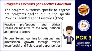 Program Outcomes for Teacher Education
The program outcomes specific to degrees
are programs spelled out in the specific
Policies, Standards and Guidelines (PSG).
Practice professional and ethical
standards sensitive to the local, national
and global realities
Pursue lifelong learning for personal and
professional growth through varied
experiential and field-based opportunities
 