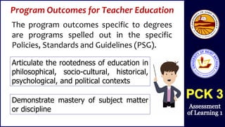 Program Outcomes for Teacher Education
The program outcomes specific to degrees
are programs spelled out in the specific
Policies, Standards and Guidelines (PSG).
Articulate the rootedness of education in
philosophical, socio-cultural, historical,
psychological, and political contexts
Demonstrate mastery of subject matter
or discipline
 