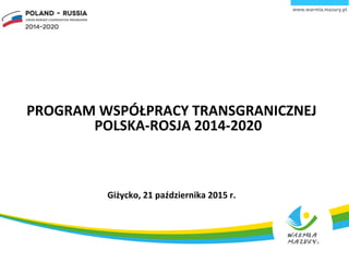 PROGRAM WSPÓŁPRACY TRANSGRANICZNEJ
POLSKA-ROSJA 2014-2020
Giżycko, 21 października 2015 r.
 