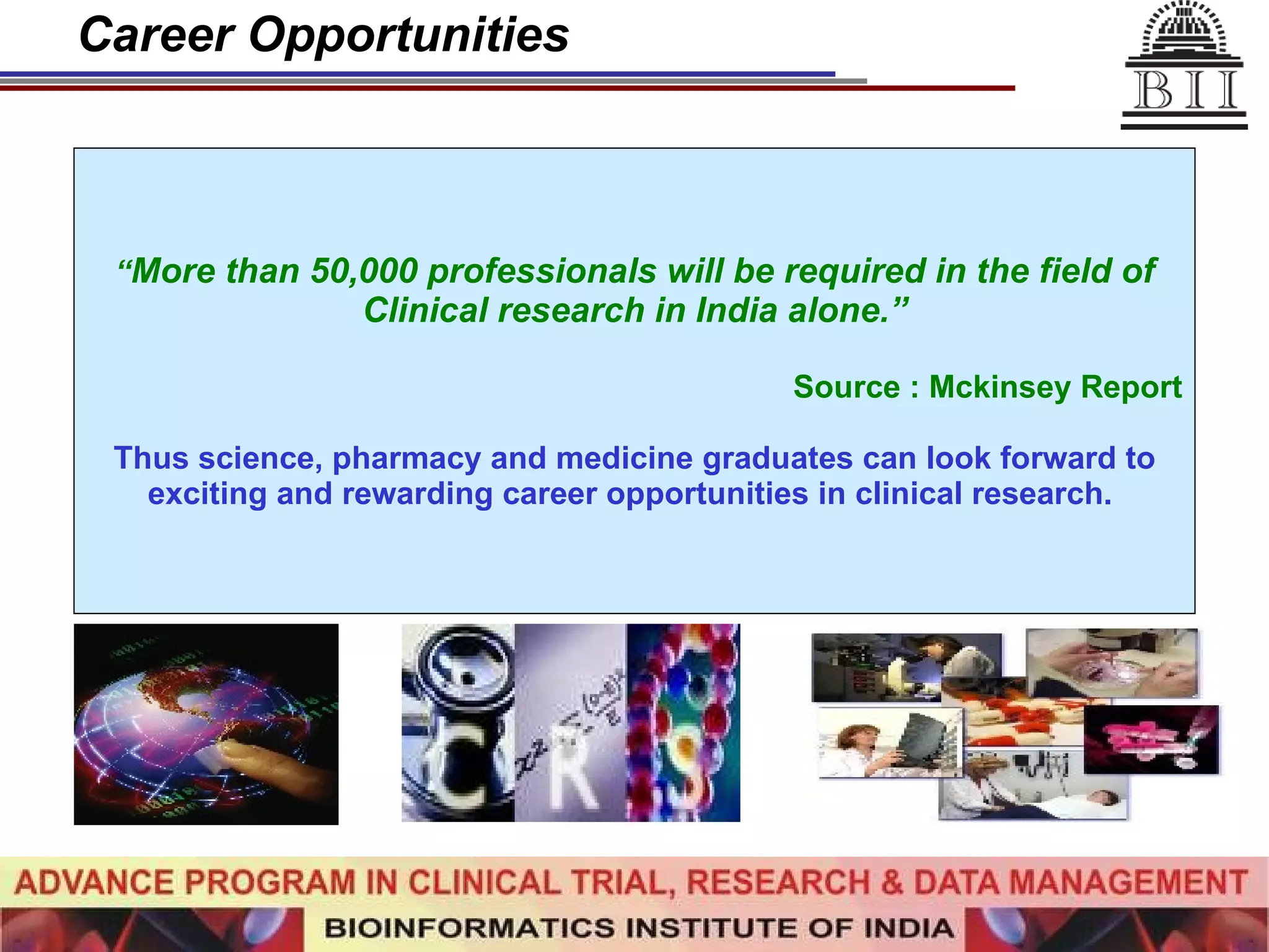 Career Opportunities “ More than 50,000 professionals will be required in the field of Clinical research in India alone.” Source : Mckinsey Report Thus science, pharmacy and medicine graduates can look forward to exciting and rewarding career opportunities in clinical research.  