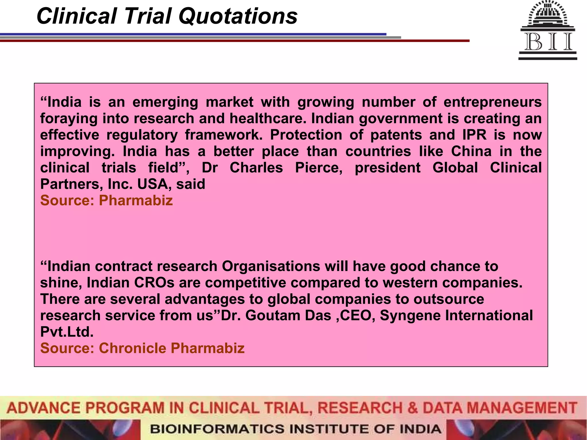 Clinical Trial Quotations “ India is an emerging market with growing number of entrepreneurs foraying into research and healthcare. Indian government is creating an effective regulatory framework. Protection of patents and IPR is now improving. India has a better place than countries like China in the clinical trials field”, Dr Charles Pierce, president Global Clinical Partners, Inc. USA, said  Source: Pharmabiz “ Indian contract research Organisations will have good chance to shine, Indian CROs are competitive compared to western companies. There are several advantages to global companies to outsource research service from us”Dr. Goutam Das ,CEO, Syngene International Pvt.Ltd. Source: Chronicle Pharmabiz 