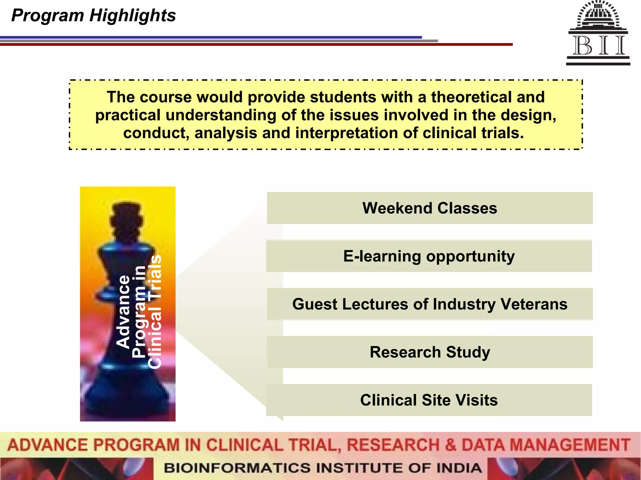 Program Highlights The course would provide students with a theoretical and practical understanding of the issues involved in the design, conduct, analysis and interpretation of clinical trials.   Advance Program in Clinical Trials Weekend Classes E-learning opportunity Guest Lectures of Industry Veterans Research Study Clinical Site Visits 