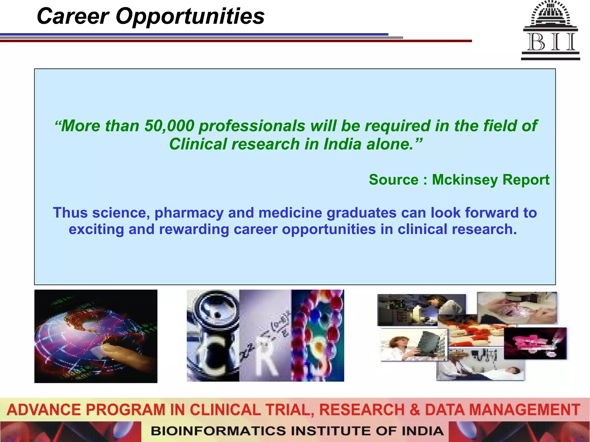 Career Opportunities “ More than 50,000 professionals will be required in the field of Clinical research in India alone.” Source : Mckinsey Report Thus science, pharmacy and medicine graduates can look forward to exciting and rewarding career opportunities in clinical research.  