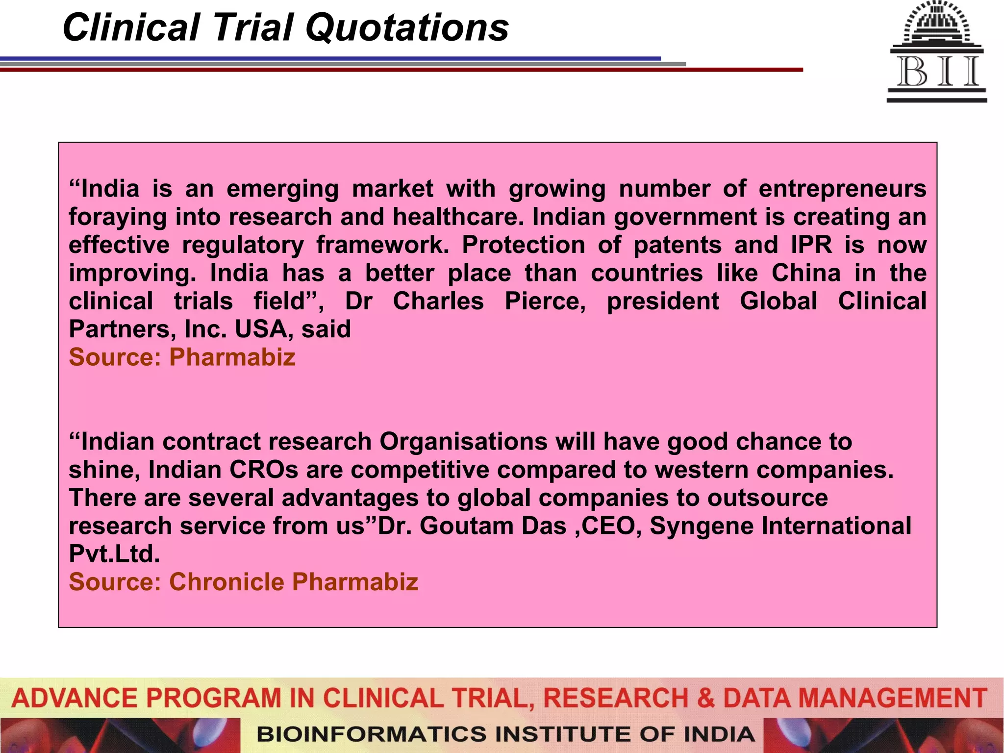 Clinical Trial Quotations “ India is an emerging market with growing number of entrepreneurs foraying into research and healthcare. Indian government is creating an effective regulatory framework. Protection of patents and IPR is now improving. India has a better place than countries like China in the clinical trials field”, Dr Charles Pierce, president Global Clinical Partners, Inc. USA, said  Source: Pharmabiz “ Indian contract research Organisations will have good chance to shine, Indian CROs are competitive compared to western companies. There are several advantages to global companies to outsource research service from us”Dr. Goutam Das ,CEO, Syngene International Pvt.Ltd. Source: Chronicle Pharmabiz 